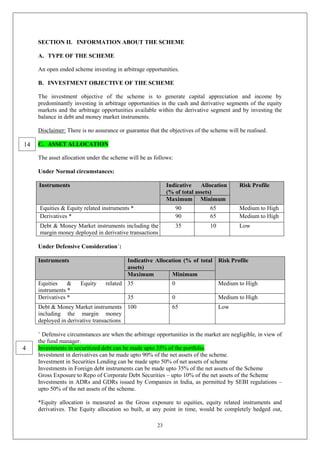 23
SECTION II. INFORMATION ABOUT THE SCHEME
A. TYPE OF THE SCHEME
An open ended scheme investing in arbitrage opportunities.
B. INVESTMENT OBJECTIVE OF THE SCHEME
The investment objective of the scheme is to generate capital appreciation and income by
predominantly investing in arbitrage opportunities in the cash and derivative segments of the equity
markets and the arbitrage opportunities available within the derivative segment and by investing the
balance in debt and money market instruments.
Disclaimer: There is no assurance or guarantee that the objectives of the scheme will be realised.
C. ASSET ALLOCATION
The asset allocation under the scheme will be as follows:
Under Normal circumstances:
Instruments Indicative Allocation
(% of total assets)
Risk Profile
Maximum Minimum
Equities & Equity related instruments * 90 65 Medium to High
Derivatives * 90 65 Medium to High
Debt & Money Market instruments including the
margin money deployed in derivative transactions
35 10 Low
Under Defensive Consideration+
:
Instruments Indicative Allocation (% of total
assets)
Risk Profile
Maximum Minimum
Equities & Equity related
instruments *
35 0 Medium to High
Derivatives * 35 0 Medium to High
Debt & Money Market instruments
including the margin money
deployed in derivative transactions
100 65 Low
+
Defensive circumstances are when the arbitrage opportunities in the market are negligible, in view of
the fund manager.
Investments in securitized debt can be made upto 35% of the portfolio.
Investment in derivatives can be made upto 90% of the net assets of the scheme.
Investment in Securities Lending can be made upto 50% of net assets of scheme
Investments in Foreign debt instruments can be made upto 35% of the net assets of the Scheme
Gross Exposure to Repo of Corporate Debt Securities – upto 10% of the net assets of the Scheme
Investments in ADRs and GDRs issued by Companies in India, as permitted by SEBI regulations –
upto 50% of the net assets of the scheme.
*Equity allocation is measured as the Gross exposure to equities, equity related instruments and
derivatives. The Equity allocation so built, at any point in time, would be completely hedged out,
4
14
 