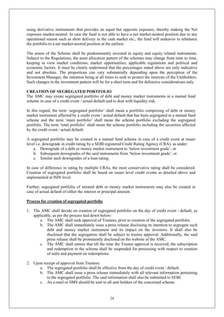 24
using derivative instruments that provides an equal but opposite exposure, thereby making the Net
exposure market-neutral. In case the fund is not able to have a net market-neutral position due to any
operational reason such as short delivery in the cash market etc., the fund will endeavor to rebalance
the portfolio to a net market-neutral position at the earliest.
The assets of the Scheme shall be predominantly invested in equity and equity related instruments.
Subject to the Regulations, the asset allocation pattern of the schemes may change from time to time,
keeping in view market conditions, market opportunities, applicable regulations and political and
economic factors. It must be clearly understood that the percentages stated above are only indicative
and not absolute. The proportions can vary substantially depending upon the perception of the
Investment Manager, the intention being at all times to seek to protect the interests of the Unitholders.
Such changes in the investment pattern will be for a short term and for defensive considerations only.
CREATION OF SEGREGATED PORTFOLIO
The AMC may create segregated portfolio of debt and money market instruments in a mutual fund
scheme in case of a credit event / actual default and to deal with liquidity risk.
In this regard, the term ‘segregated portfolio’ shall mean a portfolio comprising of debt or money
market instrument affected by a credit event / actual default that has been segregated in a mutual fund
scheme and the term ‘main portfolio’ shall mean the scheme portfolio excluding the segregated
portfolio. The term ‘total portfolio’ shall mean the scheme portfolio including the securities affected
by the credit event / actual default.
A segregated portfolio may be created in a mutual fund scheme in case of a credit event at issuer
level i.e. downgrade in credit rating by a SEBI registered Credit Rating Agency (CRA), as under:
a. Downgrade of a debt or money market instrument to ‘below investment grade’, or
b. Subsequent downgrades of the said instruments from ‘below investment grade’, or
c. Similar such downgrades of a loan rating.
In case of difference in rating by multiple CRAs, the most conservative rating shall be considered.
Creation of segregated portfolio shall be based on issuer level credit events as detailed above and
implemented at ISIN level.
Further, segregated portfolio of unrated debt or money market instruments may also be created in
case of actual default of either the interest or principal amount.
Process for creation of segregated portfolio
1. The AMC shall decide on creation of segregated portfolio on the day of credit event / default, as
applicable, as per the process laid down below:
a. The AMC shall seek approval of Trustees, prior to creation of the segregated portfolio.
b. The AMC shall immediately issue a press release disclosing its intention to segregate such
debt and money market instrument and its impact on the investors. It shall also be
disclosed that the segregation shall be subject to trustee approval. Additionally, the said
press release shall be prominently disclosed on the website of the AMC.
c. The AMC shall ensure that till the time the Trustee approval is received, the subscription
and redemption in the scheme shall be suspended for processing with respect to creation
of units and payment on redemptions.
2. Upon receipt of approval from Trustees:
a. The segregated portfolio shall be effective from the day of credit event / default.
b. The AMC shall issue a press release immediately with all relevant information pertaining
to the segregated portfolio. The said information shall also be submitted to SEBI.
c. An e-mail or SMS should be sent to all unit holders of the concerned scheme.
 