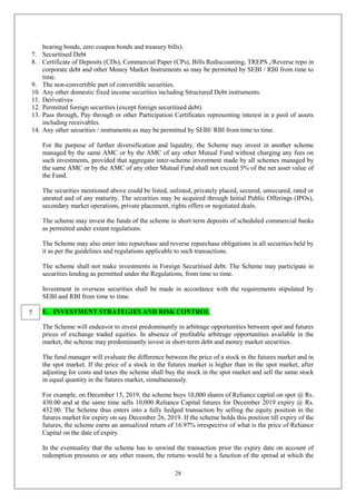 28
bearing bonds, zero coupon bonds and treasury bills).
7. Securitised Debt
8. Certificate of Deposits (CDs), Commercial Paper (CPs), Bills Rediscounting, TREPS ,/Reverse repo in
corporate debt and other Money Market Instruments as may be permitted by SEBI / RBI from time to
time.
9. The non-convertible part of convertible securities.
10. Any other domestic fixed income securities including Structured Debt instruments.
11. Derivatives
12. Permitted foreign securities (except foreign securitised debt)
13. Pass through, Pay through or other Participation Certificates representing interest in a pool of assets
including receivables.
14. Any other securities / instruments as may be permitted by SEBI/ RBI from time to time.
For the purpose of further diversification and liquidity, the Scheme may invest in another scheme
managed by the same AMC or by the AMC of any other Mutual Fund without charging any fees on
such investments, provided that aggregate inter-scheme investment made by all schemes managed by
the same AMC or by the AMC of any other Mutual Fund shall not exceed 5% of the net asset value of
the Fund.
The securities mentioned above could be listed, unlisted, privately placed, secured, unsecured, rated or
unrated and of any maturity. The securities may be acquired through Initial Public Offerings (IPOs),
secondary market operations, private placement, rights offers or negotiated deals.
The scheme may invest the funds of the scheme in short term deposits of scheduled commercial banks
as permitted under extant regulations.
The Scheme may also enter into repurchase and reverse repurchase obligations in all securities held by
it as per the guidelines and regulations applicable to such transactions.
The scheme shall not make investments in Foreign Securitised debt. The Scheme may participate in
securities lending as permitted under the Regulations, from time to time.
Investment in overseas securities shall be made in accordance with the requirements stipulated by
SEBI and RBI from time to time.
E. INVESTMENT STRATEGIES AND RISK CONTROL
The Scheme will endeavor to invest predominantly in arbitrage opportunities between spot and futures
prices of exchange traded equities. In absence of profitable arbitrage opportunities available in the
market, the scheme may predominantly invest in short-term debt and money market securities.
The fund manager will evaluate the difference between the price of a stock in the futures market and in
the spot market. If the price of a stock in the futures market is higher than in the spot market, after
adjusting for costs and taxes the scheme shall buy the stock in the spot market and sell the same stock
in equal quantity in the futures market, simultaneously.
For example, on December 15, 2019, the scheme buys 10,000 shares of Reliance capital on spot @ Rs.
430.00 and at the same time sells 10,000 Reliance Capital futures for December 2019 expiry @ Rs.
432.00. The Scheme thus enters into a fully hedged transaction by selling the equity position in the
futures market for expiry on say December 26, 2019. If the scheme holds this position till expiry of the
futures, the scheme earns an annualized return of 16.97% irrespective of what is the price of Reliance
Capital on the date of expiry.
In the eventuality that the scheme has to unwind the transaction prior the expiry date on account of
redemption pressures or any other reason, the returns would be a function of the spread at which the
7
 