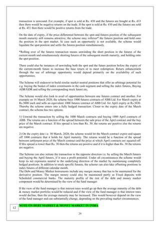29
transaction is unwound. For example, if spot is sold at Rs. 430 and the futures are bought at Rs. 433
then there would be negative returns on the trade. If the spot is sold at Rs. 430 and the futures are sold
at Rs. 431 then there would be positive returns from the trade.
On the date of expiry, if the price differential between the spot and futures position of the subsequent
month maturity still remains attractive, the scheme may rollover* the futures position and hold onto
the position in the spot market. In case such an opportunity is not available, the scheme would
liquidate the spot position and settle the futures position simultaneously.
*Rolling over of the futures transaction means unwinding the short position in the futures of the
current month and simultaneously shorting futures of the subsequent month maturity, and holding onto
the spot position.
There could also be instances of unwinding both the spot and the future position before the expiry of
the current-month future to increase the base return or to meet redemption. Return enhancement
through the use of arbitrage opportunity would depend primarily on the availability of such
opportunities.
The Scheme will endeavor to build similar market neutral positions that offer an arbitrage potential for
e.g. buying the basket of index constituents in the cash segment and selling the index futures, Buying
ADR/GDR and selling the corresponding stock future etc.
The Scheme would also look to avail of opportunities between one futures contract and another. For
example on 16 March 2020, the scheme buys 1000 futures contracts of ABB Ltd. For March expiry at
Rs.3000 each and sells an equivalent 1000 futures contract of ABB Ltd. for April expiry at Rs.3030.
Thereby the scheme enters into a fully hedged transaction. Closer to the expiry date of the March
contract, the scheme has two options.
1) Unwind the transaction by selling the 1000 March contracts and buying 1000 April contracts of
ABB. The returns are a function of the spread between the sale price of the April contract and the buy
price of the March contract. If this spread is less than Rs. 30, the returns are positive else the returns
are negative.
2) On the expiry date i.e. 30 March, 2020, the scheme would let the March contract expire and square
off 1000 contracts that it holds for April maturity. The returns would be a function of the spread
between settlement price of the March contract and the price at which April contracts are squared-off.
If this spread is lower than Rs. 30 then the returns are positive and if it is higher than Rs. 30 the returns
are negative.
The Scheme can also initiate the transaction in the opposite direction i.e. by selling the March futures
and buying the April futures, if it sees a profit potential. Under all circumstances the scheme would
keep its net exposures neutral to the underlying direction of the market by maintaining completely
hedged positions. In addition to stock specific futures, the scheme can also take offsetting positions in
index futures of different calendar month.
The Debt and Money Market Instruments include any margin money that has to be maintained for the
derivative position. The margin money could also be maintained partly as Fixed deposits with
Scheduled commercial banks. The maturity profile of the rest of the debt and money market
component would be determined by the view of the fund manager.
If the view of the fund manager is that interest rates would go up then the average maturity of the debt
& money market portfolio would be reduced and if the view of the fund manager is that interest rates
would decline, then the average maturity may be increased. This would however depend on the view
of the fund manager and can substantially change, depending on the prevailing market circumstances.
NOTE ON DEBT MARKET & MONEY MARKET IN INDIA
12
 