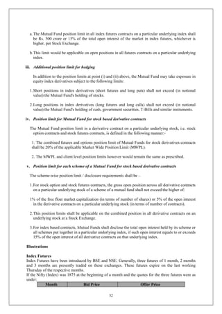 32
a.The Mutual Fund position limit in all index futures contracts on a particular underlying index shall
be Rs. 500 crore or 15% of the total open interest of the market in index futures, whichever is
higher, per Stock Exchange.
b.This limit would be applicable on open positions in all futures contracts on a particular underlying
index.
iii. Additional position limit for hedging
In addition to the position limits at point (i) and (ii) above, the Mutual Fund may take exposure in
equity index derivatives subject to the following limits:
1.Short positions in index derivatives (short futures and long puts) shall not exceed (in notional
value) the Mutual Fund's holding of stocks.
2.Long positions in index derivatives (long futures and long calls) shall not exceed (in notional
value) the Mutual Fund's holding of cash, government securities, T-Bills and similar instruments.
iv. Position limit for Mutual Fund for stock based derivative contracts
The Mutual Fund position limit in a derivative contract on a particular underlying stock, i.e. stock
option contracts and stock futures contracts, is defined in the following manner:-
1. The combined futures and options position limit of Mutual Funds for stock derivatives contracts
shall be 20% of the applicable Market Wide Position Limit (MWPL).
2. The MWPL and client level position limits however would remain the same as prescribed.
v. Position limit for each scheme of a Mutual Fund for stock based derivative contracts
The scheme-wise position limit / disclosure requirements shall be –
1.For stock option and stock futures contracts, the gross open position across all derivative contracts
on a particular underlying stock of a scheme of a mutual fund shall not exceed the higher of:
1% of the free float market capitalization (in terms of number of shares) or 5% of the open interest
in the derivative contracts on a particular underlying stock (in terms of number of contracts).
2.This position limits shall be applicable on the combined position in all derivative contracts on an
underlying stock at a Stock Exchange.
3.For index based contracts, Mutual Funds shall disclose the total open interest held by its scheme or
all schemes put together in a particular underlying index, if such open interest equals to or exceeds
15% of the open interest of all derivative contracts on that underlying index.
Illustrations
Index Futures
Index Futures have been introduced by BSE and NSE. Generally, three futures of 1 month, 2 months
and 3 months are presently traded on these exchanges. These futures expire on the last working
Thursday of the respective months.
If the Nifty (Index) was 1875 at the beginning of a month and the quotes for the three futures were as
under:
Month Bid Price Offer Price
 