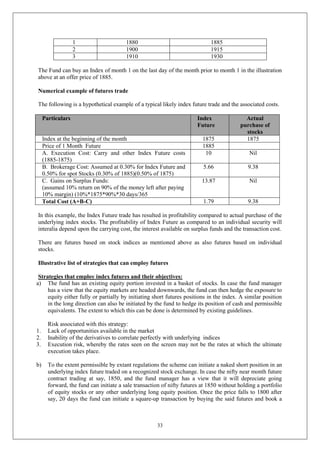 33
1 1880 1885
2 1900 1915
3 1910 1930
The Fund can buy an Index of month 1 on the last day of the month prior to month 1 in the illustration
above at an offer price of 1885.
Numerical example of futures trade
The following is a hypothetical example of a typical likely index future trade and the associated costs.
Particulars Index
Future
Actual
purchase of
stocks
Index at the beginning of the month 1875 1875
Price of 1 Month Future 1885
A. Execution Cost: Carry and other Index Future costs
(1885-1875)
10 Nil
B. Brokerage Cost: Assumed at 0.30% for Index Future and
0.50% for spot Stocks (0.30% of 1885)(0.50% of 1875)
5.66 9.38
C. Gains on Surplus Funds:
(assumed 10% return on 90% of the money left after paying
10% margin) (10%*1875*90%*30 days/365
13.87 Nil
Total Cost (A+B-C) 1.79 9.38
In this example, the Index Future trade has resulted in profitability compared to actual purchase of the
underlying index stocks. The profitability of Index Future as compared to an individual security will
interalia depend upon the carrying cost, the interest available on surplus funds and the transaction cost.
There are futures based on stock indices as mentioned above as also futures based on individual
stocks.
Illustrative list of strategies that can employ futures
Strategies that employ index futures and their objectives:
a) The fund has an existing equity portion invested in a basket of stocks. In case the fund manager
has a view that the equity markets are headed downwards, the fund can then hedge the exposure to
equity either fully or partially by initiating short futures positions in the index. A similar position
in the long direction can also be initiated by the fund to hedge its position of cash and permissible
equivalents. The extent to which this can be done is determined by existing guidelines.
Risk associated with this strategy:
1. Lack of opportunities available in the market
2. Inability of the derivatives to correlate perfectly with underlying indices
3. Execution risk, whereby the rates seen on the screen may not be the rates at which the ultimate
execution takes place.
b) To the extent permissible by extant regulations the scheme can initiate a naked short position in an
underlying index future traded on a recognized stock exchange. In case the nifty near month future
contract trading at say, 1850, and the fund manager has a view that it will depreciate going
forward, the fund can initiate a sale transaction of nifty futures at 1850 without holding a portfolio
of equity stocks or any other underlying long equity position. Once the price falls to 1800 after
say, 20 days the fund can initiate a square-up transaction by buying the said futures and book a
 
