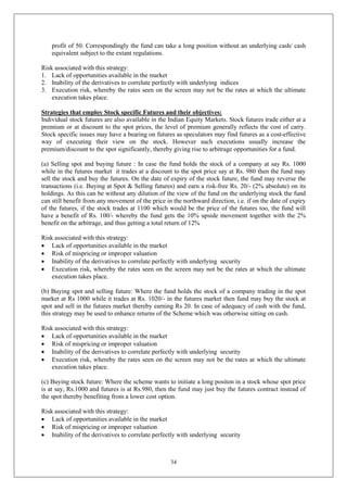 34
profit of 50. Correspondingly the fund can take a long position without an underlying cash/ cash
equivalent subject to the extant regulations.
Risk associated with this strategy:
1. Lack of opportunities available in the market
2. Inability of the derivatives to correlate perfectly with underlying indices
3. Execution risk, whereby the rates seen on the screen may not be the rates at which the ultimate
execution takes place.
Strategies that employ Stock specific Futures and their objectives:
Individual stock futures are also available in the Indian Equity Markets. Stock futures trade either at a
premium or at discount to the spot prices, the level of premium generally reflects the cost of carry.
Stock specific issues may have a bearing on futures as speculators may find futures as a cost-effective
way of executing their view on the stock. However such executions usually increase the
premium/discount to the spot significantly, thereby giving rise to arbitrage opportunities for a fund.
(a) Selling spot and buying future : In case the fund holds the stock of a company at say Rs. 1000
while in the futures market it trades at a discount to the spot price say at Rs. 980 then the fund may
sell the stock and buy the futures. On the date of expiry of the stock future, the fund may reverse the
transactions (i.e. Buying at Spot & Selling futures) and earn a risk-free Rs. 20/- (2% absolute) on its
holdings. As this can be without any dilution of the view of the fund on the underlying stock the fund
can still benefit from any movement of the price in the northward direction, i.e. if on the date of expiry
of the futures, if the stock trades at 1100 which would be the price of the futures too, the fund will
have a benefit of Rs. 100/- whereby the fund gets the 10% upside movement together with the 2%
benefit on the arbitrage, and thus getting a total return of 12%
Risk associated with this strategy:
 Lack of opportunities available in the market
 Risk of mispricing or improper valuation
 Inability of the derivatives to correlate perfectly with underlying security
 Execution risk, whereby the rates seen on the screen may not be the rates at which the ultimate
execution takes place.
(b) Buying spot and selling future: Where the fund holds the stock of a company trading in the spot
market at Rs 1000 while it trades at Rs. 1020/- in the futures market then fund may buy the stock at
spot and sell in the futures market thereby earning Rs 20. In case of adequacy of cash with the fund,
this strategy may be used to enhance returns of the Scheme which was otherwise sitting on cash.
Risk associated with this strategy:
 Lack of opportunities available in the market
 Risk of mispricing or improper valuation
 Inability of the derivatives to correlate perfectly with underlying security
 Execution risk, whereby the rates seen on the screen may not be the rates at which the ultimate
execution takes place.
(c) Buying stock future: Where the scheme wants to initiate a long positon in a stock whose spot price
is at say, Rs.1000 and futures is at Rs.980, then the fund may just buy the futures contract instead of
the spot thereby benefiting from a lower cost option.
Risk associated with this strategy:
 Lack of opportunities available in the market
 Risk of mispricing or improper valuation
 Inability of the derivatives to correlate perfectly with underlying security
 