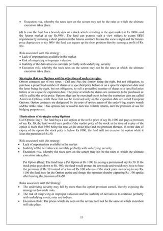 35
 Execution risk, whereby the rates seen on the screen may not be the rates at which the ultimate
execution takes place.
(d) In case the fund has a bearish view on a stock which is trading in the spot market at Rs.1000/- and
the futures market at say Rs.980/-. The fund can express such a view subject to extant SEBI
regulations by initiating a short position in the futures contract. In case the view is right and the futures
price depreciates to say 900/- the fund can square up the short position thereby earning a profit of Rs.
80/-
Risk associated with this strategy:
 Lack of opportunities available in the market
 Risk of mispricing or improper valuation
 Inability of the derivatives to correlate perfectly with underlying security
 Execution risk, whereby the rates seen on the screen may not be the rates at which the ultimate
execution takes place.
Strategies that use Options and the objectives of such strategies:
Option contracts are of two types - Call and Put; the former being the right, but not obligation, to
purchase a prescribed number of shares at a specified price before or on a specific expiration date and
the latter being the right, but not obligation, to sell a prescribed number of shares at a specified price
before or on a specific expiration date. The price at which the shares are contracted to be purchased or
sold is called the strike price. Options that can be exercised on or before the expiration date are called
American Options, while those that can be exercised only on the expiration date are called European
Options. Option contracts are designated by the type of option, name of the underlying, expiry month
and the strike price. Thus options can be used to earn less volatile returns, earn the premium or use for
hedging purposes etc.
Illustrations of strategies using Options
Call Option (Buy): The fund buys a call option at the strike price of say Rs.1000 and pays a premium
of say Rs. 50, the fund would earn profits if the market price of the stock at the time of expiry of the
option is more than 1050 being the total of the strike price and the premium thereon. If on the date of
expiry of the option the stock price is below Rs 1000, the fund will not exercise the option while it
loses the premium of Rs 50.
Risk associated with this strategy:
 Lack of opportunities available in the market
 Inability of the derivatives to correlate perfectly with underlying security
 Execution risk, whereby the rates seen on the screen may not be the rates at which the ultimate
execution takes place.
Put Option (Buy): The fund buys a Put Option at Rs 1000 by paying a premium of say Rs 50. If the
stock price goes down to Rs. 900, the fund would protect its downside and would only have to bear
the premium of Rs 50 instead of a loss of Rs 100 whereas if the stock price moves up to say Rs.
1100 the fund may let the Option expire and forego the premium thereby capturing Rs. 100 upside
after bearing the premium of Rs50.
Risks associated with the Strategy:
 The underlying security may fall by more than the option premium earned, thereby exposing the
strategy to downside risks.
 The risk of mispricing or improper valuation and the inability of derivatives to correlate perfectly
with underlying assets, rates and indices.
 Execution Risk: The prices which are seen on the screen need not be the same at which execution
will take place.
 