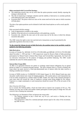 36
Risks associated with Covered Put Strategy:
 The underlying security may rise by more than the option premium earned, thereby exposing the
strategy to downside risk
 The risk of mispricing or improper valuation and the inability of derivatives to correlate perfectly
with underlying assets, rates and indices.
 Execution Risk: The prices which are seen on the screen need not be the same at which execution
will take place.
The above four option positions can be initiated in both index based options as well as stock specific
options.
Risk associated with this strategy:
 Lack of opportunities available in the market
 Inability of the derivatives to correlate perfectly with underlying security
 Execution risk, whereby the rates seen on the screen may not be the rates at which the ultimate
execution takes place.
The AMC retains the right to enter into such derivative transactions as may be permitted by the
applicable regulations from time to time.
To the extent the Scheme invests in Debt Derivative the position taken in the portfolio would be
guided by the following principles.
Debt Derivatives
In terms of Circular No. MFD.BC.191/07.01.279/1999-2000 and MPD.BC.187/07.01.279/1999-2000
dated November 1, 1999 and July 7, 1999 respectively issued by Reserve Bank of India permitting
participation by Mutual Funds in Interest Rate Swaps and Forward Rate Agreements, the Fund will
use derivative instruments for the purpose of hedging and portfolio balancing. The AMC would
undertake the same for similar purposes only.
Interest Rate Swaps (IRS)
An IRS is an agreement between two parties to exchange stated interest obligations for an agreed
period in respect of a notional principal amount. The most common form is a fixed to floating rate
swap where one party receives a fixed (pre-determined) rate of interest while the other receives a
floating (variable) rate of interest.
In terms of SEBI circular no. Cir/IMD/DF/11/2010 dated August 18, 2010, Mutual Funds may enter
into plain vanilla interest rate swaps for hedging purposes. The counter party in such transactions has
to be an entity recognized as a market maker by RBI. Further, the value of the notional principal in
such cases must not exceed the value of respective existing assets being hedged by the scheme.
Exposure to a single counterparty in such transactions should not exceed 10% of the net assets of the
scheme.
Basic Structure Of A Swap
Let us assume the Scheme holds a fixed rate bond with an interest rate (coupon) of 6% p.a. The
Scheme can enter into an IRS with another market participant (Counter party) to hedge this risk and
convert it into a floating rate instrument.
The following is an illustration of how an Interest rate swap works:
- The Scheme contracts to pay a fixed rate, say 6% p.a., and receive a floating rate (say
overnight MIBOR).
- This transaction is done for a notional principal amount equal to the value of the investment,
say INR 10 crore.
 