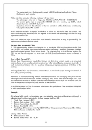 37
- The counter party pays floating rate (overnight MIBOR) and receives fixed rate, 6% p.a.
- Deal tenor is say 3 months.
At the end of the tenor, the following exchange will take place:
- The scheme pays at the rate of 6% p.a. i.e. INR 10 crore * 6% * 91/365 = INR 14,95,890
- The counter party pays a compounded MIBOR rate for 3 months, say 6.25%, which
effectively works out to INR 15,58,219
- In practice, however, the difference of the two amounts is settled. In this case counter party
will pay the scheme INR 62,329.
Please note that the above example is hypothetical in nature and the interest rates are assumed. The
actual return may vary based on actual and depends on the interest rate prevailing at the time the swap
agreement is entered into.
The AMC retains the right to enter into such derivative transactions as may be permitted by the
applicable regulations from time to time.
Forward Rate Agreement (FRA)
A FRA is an agreement between two parties to pay or receive the difference between an agreed fixed
rate (the FRA rate) and the interest rate (reference rate) prevailing on a stipulated future date, based on
a notional principal amount for an agreed period. The only cash flow is the difference between the
FRA rate and the reference rate. As is the case with IRS, the notional amounts are not exchanged in
FRAs.
Interest Rate Future (IRF)
Interest Rate Futures means a standardized interest rate derivative contract traded on a recognized
stock exchange to buy or sell a notional security or any other interest bearing instrument or an index of
such instruments or interest rates at a specified future date, at a price determined at the time of the
contract.
Exchange traded IRFs are standardized contracts based on a notional coupon bearing Government of
India (GOI) security currently.
As there is an inverse relationship between interest rate movement and underlying bond prices and the
futures price also moves in tandem with the underlying bond prices. If the Fund Manager has a view
that interest rates will rise in the near future and intends to hedge the risk from rise in interest rates; the
Fund Manager can do so by taking short position in IRF contracts.
If the Fund Manager is of the view that the interest rates will go down the Fund Manager will buy IRF
to participate in appreciation.
Example:
The scheme holds cash & cash equivalent and expects that the interest rate will go down and intends to
take directional position. Accordingly, the fund manager shall buy IRF –
 Trade Date – January 1, 2020
 Futures Delivery date – April 1, 2020
 Current Futures Price - Rs. 102.00
 Futures Bond Yield- 8.85%
 Trader buys 200 contracts of the April 2020 10 Year futures contract of face value of Rs.1000 on
NSE on January 1, 2020 at Rs. 102.00
Closing out the Position
 Date: January 7, 2020
 Futures market Price – Rs. 105.00
 