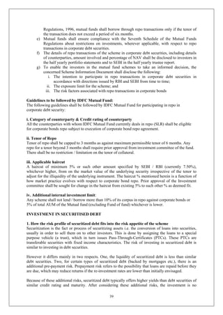39
Regulations, 1996, mutual funds shall borrow through repo transactions only if the tenor of
the transaction does not exceed a period of six months.
e) Mutual funds shall ensure compliance with the Seventh Schedule of the Mutual Funds
Regulations about restrictions on investments, wherever applicable, with respect to repo
transactions in corporate debt securities.
f) The details of repo transactions of the scheme in corporate debt securities, including details
of counterparties, amount involved and percentage of NAV shall be disclosed to investors in
the half yearly portfolio statements and to SEBI in the half yearly trustee report.
g) To enable the investors in the mutual fund schemes to take an informed decision, the
concerned Scheme Information Document shall disclose the following:
i. The intention to participate in repo transactions in corporate debt securities in
accordance with directions issued by RBI and SEBI from time to time;
ii. The exposure limit for the scheme; and
iii. The risk factors associated with repo transactions in corporate bonds
Guidelines to be followed by IDFC Mutual Fund:
The following guidelines shall be followed by IDFC Mutual Fund for participating in repo in
corporate debt security:
i. Category of counterparty & Credit rating of counterparty
All the counterparties with whom IDFC Mutual Fund currently deals in repo (SLR) shall be eligible
for corporate bonds repo subject to execution of corporate bond repo agreement.
ii. Tenor of Repo
Tenor of repo shall be capped to 3 months as against maximum permissible tenor of 6 months. Any
repo for a tenor beyond 3 months shall require prior approval from investment committee of the fund.
There shall be no restriction / limitation on the tenor of collateral.
iii. Applicable haircut
A haircut of minimum 5% or such other amount specified by SEBI / RBI (currently 7.50%),
whichever higher, from on the market value of the underlying security irrespective of the tenor to
adjust for the illiquidity of the underlying instrument. The haircut % mentioned herein is a function of
how market practice evolves with respect to corporate bond repo. Prior approval of the Investment
committee shall be sought for change in the haircut from existing 5% to such other % as deemed fit.
iv. Additional internal investment limit:
Any scheme shall not lend / borrow more than 10% of its corpus in repo against corporate bonds or
5% of total AUM of the Mutual fund (excluding Fund of fund) whichever is lower.
INVESTMENT IN SECURITISED DEBT
1. How the risk profile of securitized debt fits into the risk appetite of the scheme
Securitization is the fact or process of securitizing assets i.e. the conversion of loans into securities,
usually in order to sell them on to other investors. This is done by assigning the loans to a special
purpose vehicle (a trust), which in turn issues Pass-Through-Certificates (PTCs). These PTCs are
transferable securities with fixed income characteristics. The risk of investing in securitized debt is
similar to investing in debt securities.
However it differs mainly in two respects. One, the liquidity of securitized debt is less than similar
debt securities. Two, for certain types of securitized debt (backed by mortgages etc.), there is an
additional pre-payment risk. Prepayment risk refers to the possibility that loans are repaid before they
are due, which may reduce returns if the re-investment rates are lower than initially envisaged.
Because of these additional risks, securitized debt typically offers higher yields than debt securities of
similar credit rating and maturity. After considering these additional risks, the investment is no
 