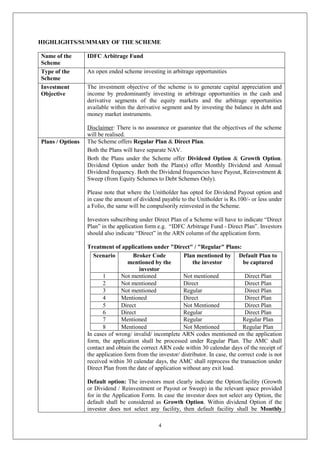 4
HIGHLIGHTS/SUMMARY OF THE SCHEME
Name of the
Scheme
IDFC Arbitrage Fund
Type of the
Scheme
An open ended scheme investing in arbitrage opportunities
Investment
Objective
The investment objective of the scheme is to generate capital appreciation and
income by predominantly investing in arbitrage opportunities in the cash and
derivative segments of the equity markets and the arbitrage opportunities
available within the derivative segment and by investing the balance in debt and
money market instruments.
Disclaimer: There is no assurance or guarantee that the objectives of the scheme
will be realised.
Plans / Options The Scheme offers Regular Plan & Direct Plan.
Both the Plans will have separate NAV.
Both the Plans under the Scheme offer Dividend Option & Growth Option.
Dividend Option under both the Plan(s) offer Monthly Dividend and Annual
Dividend frequency. Both the Dividend frequencies have Payout, Reinvestment &
Sweep (from Equity Schemes to Debt Schemes Only).
Please note that where the Unitholder has opted for Dividend Payout option and
in case the amount of dividend payable to the Unitholder is Rs.100/- or less under
a Folio, the same will be compulsorily reinvested in the Scheme.
Investors subscribing under Direct Plan of a Scheme will have to indicate “Direct
Plan” in the application form e.g. “IDFC Arbitrage Fund - Direct Plan”. Investors
should also indicate “Direct” in the ARN column of the application form.
Treatment of applications under "Direct" / "Regular" Plans:
Scenario Broker Code
mentioned by the
investor
Plan mentioned by
the investor
Default Plan to
be captured
1 Not mentioned Not mentioned Direct Plan
2 Not mentioned Direct Direct Plan
3 Not mentioned Regular Direct Plan
4 Mentioned Direct Direct Plan
5 Direct Not Mentioned Direct Plan
6 Direct Regular Direct Plan
7 Mentioned Regular Regular Plan
8 Mentioned Not Mentioned Regular Plan
In cases of wrong/ invalid/ incomplete ARN codes mentioned on the application
form, the application shall be processed under Regular Plan. The AMC shall
contact and obtain the correct ARN code within 30 calendar days of the receipt of
the application form from the investor/ distributor. In case, the correct code is not
received within 30 calendar days, the AMC shall reprocess the transaction under
Direct Plan from the date of application without any exit load.
Default option: The investors must clearly indicate the Option/facility (Growth
or Dividend / Reinvestment or Payout or Sweep) in the relevant space provided
for in the Application Form. In case the investor does not select any Option, the
default shall be considered as Growth Option. Within dividend Option if the
investor does not select any facility, then default facility shall be Monthly
 