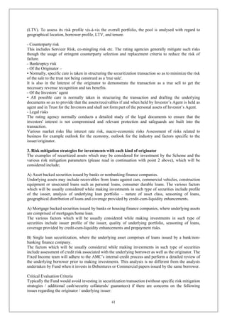 41
(LTV). To assess its risk profile vis-à-vis the overall portfolio, the pool is analysed with regard to
geographical location, borrower profile, LTV, and tenure.
- Counterparty risk
This includes Servicer Risk, co-mingling risk etc. The rating agencies generally mitigate such risks
though the usage of stringent counterparty selection and replacement criteria to reduce the risk of
failure.
- Bankruptcy risk
- Of the Originator –
• Normally, specific care is taken in structuring the securitization transaction so as to minimize the risk
of the sale to the trust not being construed as a 'true sale'.
It is also in the Interest of the originator to demonstrate the transaction as a true sell to get the
necessary revenue recognition and tax benefits.
- Of the Investors’ agent
• All possible care is normally taken in structuring the transaction and drafting the underlying
documents so as to provide that the assets/receivables if and when held by Investor’s Agent is held as
agent and in Trust for the Investors and shall not form part of the personal assets of Investor’s Agent.
- Legal risks
The rating agency normally conducts a detailed study of the legal documents to ensure that the
investors' interest is not compromised and relevant protection and safeguards are built into the
transaction.
Various market risks like interest rate risk, macro-economic risks Assessment of risks related to
business for example outlook for the economy, outlook for the industry and factors specific to the
issuer/originator.
3. Risk mitigation strategies for investments with each kind of originator
The examples of securitized assets which may be considered for investment by the Scheme and the
various risk mitigation parameters (please read in continuation with point 2 above), which will be
considered include;
A) Asset backed securities issued by banks or nonbanking finance companies.
Underlying assets may include receivables from loans against cars, commercial vehicles, construction
equipment or unsecured loans such as personal loans, consumer durable loans. The various factors
which will be usually considered while making investments in such type of securities include profile
of the issuer, analysis of underlying loan portfolio – nature of asset class, seasoning of loans,
geographical distribution of loans and coverage provided by credit-cum-liquidity enhancements.
A) Mortgage backed securities issued by banks or housing finance companies, where underlying assets
are comprised of mortgages/home loan.
The various factors which will be usually considered while making investments in such type of
securities include issuer profile of the issuer, quality of underlying portfolio, seasoning of loans,
coverage provided by credit-cum-liquidity enhancements and prepayment risks.
B) Single loan securitization, where the underlying asset comprises of loans issued by a bank/non-
banking finance company.
The factors which will be usually considered while making investments in such type of securities
include assessment of credit risk associated with the underlying borrower as well as the originator. The
Fixed Income team will adhere to the AMC’s internal credit process and perform a detailed review of
the underlying borrower prior to making investments. This analysis is no different from the analysis
undertaken by Fund when it invests in Debentures or Commercial papers issued by the same borrower.
Critical Evaluation Criteria
Typically the Fund would avoid investing in securitization transaction (without specific risk mitigation
strategies / additional cash/security collaterals/ guarantees) if there are concerns on the following
issues regarding the originator / underlying issuer:
 