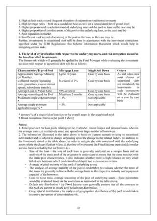 42
1. High default track record/ frequent alteration of redemption conditions/covenants
2. High leverage ratios – both on a standalone basis as well on a consolidated level/ group level
3. Higher proportion of re-schedulement of underlying assets of the pool or loan, as the case may be
4. Higher proportion of overdue assets of the pool or the underlying loan, as the case may be
5. Poor reputation in market
6. Insufficient track record of servicing of the pool or the loan, as the case may be.
Further, investments in securitized debt will be done in accordance with the investment restrictions
specified under the SEBI Regulations/ this Scheme Information Document which would help in
mitigating certain risks.
4. The level of diversification with respect to the underlying assets, and risk mitigation measures
for less diversified investments
The framework which will generally be applied by the Fund Manager while evaluating the investment
decision with respect to securitized debt will be as follows:
Characteristics/Type of Pool Mortgage Loan Single Sell Down Others
Approximate Average Maturity
(in Months)
Up to 10 years Case by case basis As and when new
asset classes of
securitized debt
are introduced, the
investments in
such instruments
will be evaluated
on a case by case
basis
Collateral margin (including
cash, guarantees, excess interest
spread, subordinate tranche)
In excess of 3% Case by case basis
Average Loan to Value Ratio 95% or lower Case by case basis
Average seasoning of the Pool Minimum 2 months Case by case basis
Maximum single exposure range
*
< 5% Not applicable
Average single exposure
applicable range % *
< 5% Not applicable
* denotes % of a single ticket/loan size to the overall assets in the securitized pool.
$ Broad evaluation criteria as per point 3 above
Notes:
1. Retail pools are the loan pools relating to Car, 2 wheeler, micro finance and personal loans, wherein
the average loan size is relatively small and spread over large number of borrowers.
2. The information illustrated in the table above is based on current scenario relating to securitized
debt market and is subject to change depending upon the change in the related factors. In addition to
the framework stated in the table above, in order to mitigate the risks associated with the underlying
assets where the diversification is less, at the time of investment the Fixed Income team could consider
various factors including but not limited to -
− Size of the loan - the size of each loan is generally analyzed on a sample basis and an
analysis of the static pool of the originator is undertaken to ensure that the same matches with
the static pool characteristics. It also indicates whether there is high reliance on very small
ticket size borrower which could result in delayed and expensive recoveries.
− Average original maturity of the pool of underlying assets
− The analysis of average maturity of the pool is undertaken to evaluate whether the tenor of
the loans are generally in line with the average loans in the respective industry and repayment
capacity of the borrower.
− Loan to value ratio, average seasoning of the pool of underlying assets - these parameters
would be evaluated based on the asset class as mentioned in the table above.
− Default rate distribution - the Fixed Income team generally ensures that all the contracts in
the pool are current to ensure zero default rate distribution.
− Geographical distribution - the analysis of geographical distribution of the pool is undertaken
to ensure prevention of concentration risk.
 