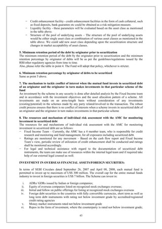 43
− Credit enhancement facility - credit enhancement facilities in the form of cash collateral, such
as fixed deposits, bank guarantee etc could be obtained as a risk mitigation measure.
− Liquidity facility - these parameters will be evaluated based on the asset class as mentioned
in the table above.
− Structure of the pool of underlying assets – The structure of the pool of underlying assets
would be either single asset class or combination of various asset classes as mentioned in the
table above. We could add new asset class depending upon the securitization structure and
changes in market acceptability of asset classes.
5. Minimum retention period of the debt by originator prior to securitization
The minimum retention period of the debt by the originator prior to securitization and the minimum
retention percentage by originator of debts will be as per the guidelines/regulations issued by the
RBI/other regulatory agencies from time to time.
Also, please refer the table in point 4. The Fund will adopt that policy, whichever is stricter.
6. Minimum retention percentage by originator of debts to be securitized
Same as point 5 above.
7. The mechanism to tackle conflict of interest when the mutual fund invests in securitized debt
of an originator and the originator in turn makes investments in that particular scheme of the
fund
An investment by the scheme in any security is done after detailed analysis by the Fixed Income team
and in accordance with the investment objectives and the asset allocation pattern of a scheme. All
investments are made on an arms-length basis without consideration of any investments
(existing/potential) in the schemes made by any party related/involved in the transaction. The robust
credit process ensures that there is no conflict of interests when a scheme invests in securitized debt of
an originator and the originator in turn makes investments in that particular scheme
8. The resources and mechanism of individual risk assessment with the AMC for monitoring
investment in securitized debt
The resources for and mechanisms of individual risk assessment with the AMC for monitoring
investment in securitized debt are as follows:
− Fixed Income Team – Currently, the AMC has a 4 member team, who is responsible for credit
research and monitoring and fund management, for all exposures including securitized debt.
− Ratings are monitored for any movement – Based on the cash flow report and Fixed Income
Team’s view, periodic review of utilization of credit enhancement shall be conducted and ratings
shall be monitored accordingly.
− For legal and technical assistance with regard to the documentation of securitized debt
instruments, the team can make use of resources within the internal legal team and if required take
help of our external legal counsel as well.
INVESTMENT IN OVERSEAS FINANCIAL ASSETS/FOREIGN SECURITIES:
In terms of SEBI Circulars dated September 26, 2007 and April 08, 2008, each mutual fund is
permitted to invest up to maximum of US$ 300 million. The overall cap for the entire mutual funds
industry to invest in foreign securities is US$ 7 billion. The Scheme can invest in:
i. ADRs/ GDRs issued by Indian or foreign companies;
ii. Equity of overseas companies listed on recognized stock exchanges overseas;
iii. Initial and follow on public offerings for listing at recognized stock exchanges overseas
iv. Foreign debt securities in the countries with fully convertible currencies, short term as well as
long term debt instruments with rating not below investment grade by accredited/registered
credit rating agencies
v. Money market instruments rated not below investment grade
vi. Repos in the form of investment, where the counterparty is rated not below investment grade;
 