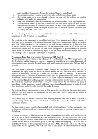 44
repos should not however, involve any borrowing of funds by mutual funds
vii. Government securities where the countries are rated not below investment grade
viii. Derivatives traded on recognized stock exchanges overseas only for hedging and portfolio
balancing with underlying as securities
ix. Short term deposits with banks overseas where the issuer is rated not below investment grade
x. Units/securities issued by overseas mutual funds or unit trusts registered with overseas
regulators and investing in (a) aforesaid securities, (b) Real Estate Investment Trusts (REITs)
listed in recognized stock exchanges overseas or (c) unlisted overseas securities (not
exceeding 10% of their net assets).
The overall ceiling for investment in overseas ETFs that invest in securities is US $ 1 billion subject to
a maximum of US $ 50 million per mutual fund.
The restriction on the investments in mutual fund units upto 5% of net assets and prohibits charging of
fees, shall not be applicable to investments in mutual funds in foreign countries made in accordance
with SEBI Guidelines. However, the management fees and other expenses charged by the mutual fund
in foreign countries along with the management fee and recurring expenses charged to the domestic
mutual fund scheme shall not exceed the total limits on expenses as prescribed under Regulation
52(6). Where the scheme is investing only a part of the net assets in the foreign mutual fund(s), the
same principle shall be applicable for that part of investment.
Procedure & Recording of Investment Decisions and Risk Control
All investment decisions, relating to the Scheme, will be undertaken by the AMC in accordance with
the Regulations and the investment objectives specified in this Scheme Information Document. All
investment decisions taken by the AMC along with justifications, in relation to the Scheme shall be
recorded.
The Investment Management Committee (IMC) oversee the Investment function and will be
responsible for laying down the broad Investment Policy and the Specific scheme mandates, in
addition to monitoring scheme performance and reviewing portfolio strategy. The investment
management team is allowed full discretion to make sale and purchase decisions within the limits
established. The risk control parameters would be laid down for each scheme based on the objectives
of the scheme and prudent fund management practices will ensure that investor monies are invested in
the appropriate risk/reward environment. The AMC would ensure that investments are made in
accordance with the regulatory / internal guidelines, if any. Internal guidelines may be set by the AMC
from time to time and reviewed in line with the market dynamics.
The designated Fund manager of the scheme will be responsible for taking the day-to-day investment
decisions and will inter-alia be responsible for asset allocation, security selection and timing of
investment decisions.
The Scheme may use various derivatives and hedging products from time to time, as would be
available and permitted by SEBI, in an attempt to protect the value of the portfolio and enhance
Unitholders interests.
The Scheme performance would be benchmarked vis-à-vis its Benchmark. The fund reserves the right
to change the said benchmark and/or adopt one/more other benchmarks to compare the performance of
the Scheme.
In case of investments in debt instruments, the AMC aims to identify securities, which offer superior
levels of yield at lower levels of risks. With the aim of controlling risks, the investment team of the
AMC will carry out requisite credit evaluation of the securities. Rated Debt instruments in which the
Scheme invests will be of investment grade as rated by a credit rating agency. The AMC will be
guided by the ratings of Rating Agencies such as CRISIL, CARE, ICRA and Fitch or any other rating
agencies that may be registered with SEBI from time to time. In case a debt instrument is not rated,
 