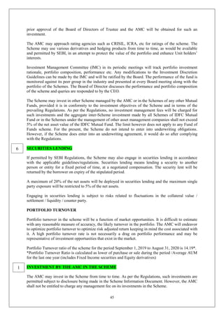 45
prior approval of the Board of Directors of Trustee and the AMC will be obtained for such an
investment.
The AMC may approach rating agencies such as CRISIL, ICRA, etc for ratings of the scheme. The
Scheme may use various derivatives and hedging products from time to time, as would be available
and permitted by SEBI, in an attempt to protect the value of the portfolio and enhance Unit holders’
interests.
Investment Management Committee (IMC) in its periodic meetings will track portfolio investment
rationale, portfolio composition, performance etc. Any modifications to the Investment Discretion
Guidelines can be made by the IMC and will be ratified by the Board. The performance of the fund is
monitored against its peer group in the industry and presented at every Board meeting along with the
portfolio of the Schemes. The Board of Director discusses the performance and portfolio composition
of the scheme and queries are responded to by the CEO.
The Scheme may invest in other Scheme managed by the AMC or in the Schemes of any other Mutual
Funds, provided it is in conformity to the investment objectives of the Scheme and in terms of the
prevailing Regulations. As per the Regulations, no investment management fees will be charged for
such investments and the aggregate inter-Scheme investment made by all Schemes of IDFC Mutual
Fund or in the Schemes under the management of other asset management companies shall not exceed
5% of the net asset value of the IDFC Mutual Fund. The limit however does not apply to any Fund of
Funds scheme. For the present, the Scheme do not intend to enter into underwriting obligations.
However, if the Scheme does enter into an underwriting agreement, it would do so after complying
with the Regulations.
SECURITIES LENDING
If permitted by SEBI Regulations, the Scheme may also engage in securities lending in accordance
with the applicable guidelines/regulations. Securities lending means lending a security to another
person or entity for a fixed period of time, at a negotiated compensation. The security lent will be
returned by the borrower on expiry of the stipulated period.
A maximum of 20% of the net assets will be deployed in securities lending and the maximum single
party exposure will be restricted to 5% of the net assets.
Engaging in securities lending is subject to risks related to fluctuations in the collateral value /
settlement / liquidity / counter party.
PORTFOLIO TURNOVER
Portfolio turnover in the scheme will be a function of market opportunities. It is difficult to estimate
with any reasonable measure of accuracy, the likely turnover in the portfolio. The AMC will endeavor
to optimize portfolio turnover to optimize risk adjusted return keeping in mind the cost associated with
it. A high portfolio turnover rate is not necessarily a drag on portfolio performance and may be
representative of investment opportunities that exist in the market.
Portfolio Turnover ratio of the scheme for the period September 1, 2019 to August 31, 2020 is 14.19*.
*Portfolio Turnover Ratio is calculated as lower of purchase or sale during the period /Average AUM
for the last one year (includes Fixed Income securities and Equity derivatives)
INVESTMENT BY THE AMC IN THE SCHEME
The AMC may invest in the Scheme from time to time. As per the Regulations, such investments are
permitted subject to disclosure being made in the Scheme Information Document. However, the AMC
shall not be entitled to charge any management fee on its investments in the Scheme.
1
6
 
