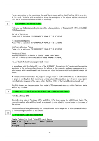 46
Further, as required by the regulations, the AMC has invested not less than 1% of the AUM as on May
6, 2014 or Rs.50 lakhs, whichever is less, in the Growth option of the scheme and such investment
shall not be redeemed unless the scheme is wound up.
F. FUNDAMENTAL ATTRIBUTES
Following are the Fundamental Attributes of the scheme, in terms of Regulation 18 (15A) of the SEBI
(MF) Regulations:
(i)Type of the scheme
Please refer to section on INFORMATION ABOUT THE SCHEME
(ii) Investment Objective
Please refer to section on INFORMATION ABOUT THE SCHEME
(iii) Asset Allocation Pattern
Please refer to section on INFORMATION ABOUT THE SCHEME
(iv) Terms of Issue
Redemption of Units as detailed in Section UNITS AND OFFER
Fees and Expenses as specified in Section FEES AND EXPENSES,
(v) Any Safety Net or Guarantee provided – None
In accordance with Regulation 18(15A) of the SEBI (MF) Regulations, the Trustees shall ensure that
no change in the fundamental attributes of the Scheme or the trust or fee and expenses payable or any
other change which would modify the Scheme and affect the interests of Unit holders is carried out
unless:
A written communication about the proposed change is sent to each Unit holder and an advertisement
is given in one English daily newspaper having nationwide circulation as well as in a newspaper
published in the language of the region where the Head Office of the Mutual Fund is situated; and
The Unit holders are given an option for a period of 30 days to exit at the prevailing Net Asset Value
without any exit load.
G. HOW WILL THE SCHEME BENCHMARK ITS PERFORMANCE?
Nifty 50 Arbitrage TRI
The index is a mix of Arbitrage (65%) and Debt (35%) (represented by MIBOR and Cash). The
composition of the aforesaid benchmark is such that it is most suited for comparing the performance of
the scheme
The fund reserves the right to change the said benchmark and/or adopt one or more other benchmarks
to compare the performance of the scheme.
H. WHO MANAGES THE SCHEME?
Equity Portion: Mr. Yogik Pitti and Mr. Arpit Kapoor
Name of the
Fund
Manager
Age /
Qualification
Brief Experience
8
9
10
 
