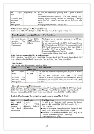47
Mr. Yogik
Pitti
Associate Vice
President –
Fund
Management
36 years / B.Com Mr. Pitti has experience spanning over 11 years in Mutual
Fund.
He has been associated with IDFC AMC from February’ 2007,
handling equity dealing function and managing Arbitrage
funds since 2013. Prior to the same, he was associated with
CRISIL.
Managing the Fund since – June 27, 2013
Other schemes managed by Mr. Yogik Pitti are:
IDFC Sensex ETF, IDFC Nifty ETF, IDFC Arbitrage Fund, IDFC Equity Savings Fund
Name/Designatio
n
Age/Qualificatio
n
Brief Experience
Mr. Arpit Kapoor
Associate Vice
President-Fund
Management
37 years /PGDM
(IIM Kozhikode),
B.Tech.
Mr. Kapoor has an experience spanning of over 15 years
in Finance Industry.
He has been associated with IDFC AMC since October
2015. Prior to joining IDFCAMC he was associated with
UTI Asset Management Company Ltd. (June 2009 to
September 2015) as a Fund Manager – Overseas
Investment and Research Analyst.
(Managing the Scheme since March 1, 2017)
Other Schemes managed by Mr. Arpit Kapoor are:
IDFC Large Cap Fund, IDFC Nifty Fund, IDFC Arbitrage Fund, IDFC Dynamic Equity Fund, IDFC
Asset Allocation Fund of Funds (Aggressive Plan, Moderate Plan, Conservative Plan)
Debt Portion:
Mr. Harshal Joshi. His particulars are given below:
Name Age /
Qualification
Brief Experience
Mr. Harshal
Joshi
Associate Vice
President - Fund
Management
35 Years /
PGDBM
Mr. Joshi has experience spanning over 12 years in Mutual
Fund.
He has been associated with IDFC AMC since
December’2008 with Fixed Income Investment team. Prior to
the same he was associated with ICAP India Pvt. Ltd. (2006
to 2007).
Other schemes managed / co-managed:
IDFC Arbitrage Fund, IDFC Equity Savings Fund, IDFC All Seasons Bond Fund, IDFC Cash Fund,
IDFC Ultra Short Term Fund, IDFC Money Manager Fund, IDFC Government Securities Fund –
Constant Maturity Plan, IDFC Yearly Series Interval Fund – Series II, IDFC Fixed Term Plans
Dedicated fund manager for foreign/overseas investment (since March 2016):
Name Qualification Brief Experience
Mr. Viraj
Kulkarni
Manager –
Equity Fund
Management
32 years /
CFA, PGDM
(Finance), B.Tech.
(Electronics)
He will be the dedicated fund manager for foreign
securities. He joined IDFC AMC in September 2015.
Prior experience:
 Franklin Templeton Asset Management (India) Pvt. Ltd.
(May 2014 – Sept.2015). Management Trainee.
 Goldman Sachs Services India (June 2010 – May 2012).
Analyst, Wealth Management Technology.
(Total experience - 8 years)
 