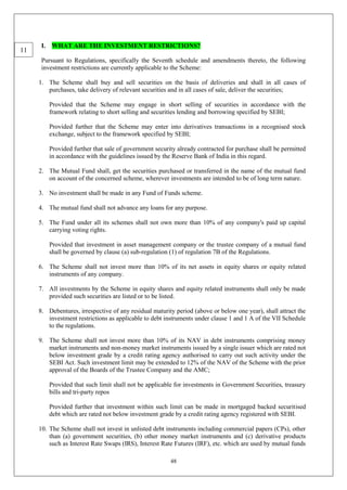 48
I. WHAT ARE THE INVESTMENT RESTRICTIONS?
Pursuant to Regulations, specifically the Seventh schedule and amendments thereto, the following
investment restrictions are currently applicable to the Scheme:
1. The Scheme shall buy and sell securities on the basis of deliveries and shall in all cases of
purchases, take delivery of relevant securities and in all cases of sale, deliver the securities;
Provided that the Scheme may engage in short selling of securities in accordance with the
framework relating to short selling and securities lending and borrowing specified by SEBI;
Provided further that the Scheme may enter into derivatives transactions in a recognised stock
exchange, subject to the framework specified by SEBI;
Provided further that sale of government security already contracted for purchase shall be permitted
in accordance with the guidelines issued by the Reserve Bank of India in this regard.
2. The Mutual Fund shall, get the securities purchased or transferred in the name of the mutual fund
on account of the concerned scheme, wherever investments are intended to be of long term nature.
3. No investment shall be made in any Fund of Funds scheme.
4. The mutual fund shall not advance any loans for any purpose.
5. The Fund under all its schemes shall not own more than 10% of any company's paid up capital
carrying voting rights.
Provided that investment in asset management company or the trustee company of a mutual fund
shall be governed by clause (a) sub-regulation (1) of regulation 7B of the Regulations.
6. The Scheme shall not invest more than 10% of its net assets in equity shares or equity related
instruments of any company.
7. All investments by the Scheme in equity shares and equity related instruments shall only be made
provided such securities are listed or to be listed.
8. Debentures, irrespective of any residual maturity period (above or below one year), shall attract the
investment restrictions as applicable to debt instruments under clause 1 and 1 A of the VII Schedule
to the regulations.
9. The Scheme shall not invest more than 10% of its NAV in debt instruments comprising money
market instruments and non-money market instruments issued by a single issuer which are rated not
below investment grade by a credit rating agency authorised to carry out such activity under the
SEBI Act. Such investment limit may be extended to 12% of the NAV of the Scheme with the prior
approval of the Boards of the Trustee Company and the AMC;
Provided that such limit shall not be applicable for investments in Government Securities, treasury
bills and tri-party repos
Provided further that investment within such limit can be made in mortgaged backed securitised
debt which are rated not below investment grade by a credit rating agency registered with SEBI.
10. The Scheme shall not invest in unlisted debt instruments including commercial papers (CPs), other
than (a) government securities, (b) other money market instruments and (c) derivative products
such as Interest Rate Swaps (IRS), Interest Rate Futures (IRF), etc. which are used by mutual funds
11
 
