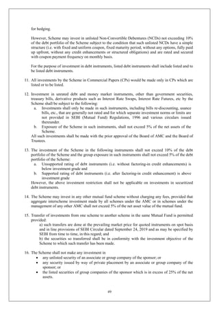 49
for hedging.
However, Scheme may invest in unlisted Non-Convertible Debentures (NCDs) not exceeding 10%
of the debt portfolio of the Scheme subject to the condition that such unlisted NCDs have a simple
structure (i.e. with fixed and uniform coupon, fixed maturity period, without any options, fully paid
up upfront, without any credit enhancements or structured obligations) and are rated and secured
with coupon payment frequency on monthly basis.
For the purpose of investment in debt instruments, listed debt instruments shall include listed and to
be listed debt instruments.
11. All investments by the Scheme in Commercial Papers (CPs) would be made only in CPs which are
listed or to be listed.
12. Investment in unrated debt and money market instruments, other than government securities,
treasury bills, derivative products such as Interest Rate Swaps, Interest Rate Futures, etc by the
Scheme shall be subject to the following:
a. Investments shall only be made in such instruments, including bills re-discounting, usance
bills, etc., that are generally not rated and for which separate investment norms or limits are
not provided in SEBI (Mutual Fund) Regulations, 1996 and various circulars issued
thereunder.
b. Exposure of the Scheme in such instruments, shall not exceed 5% of the net assets of the
Scheme.
All such investments shall be made with the prior approval of the Board of AMC and the Board of
Trustees.
13. The investment of the Scheme in the following instruments shall not exceed 10% of the debt
portfolio of the Scheme and the group exposure in such instruments shall not exceed 5% of the debt
portfolio of the Scheme:
a. Unsupported rating of debt instruments (i.e. without factoring-in credit enhancements) is
below investment grade and
b. Supported rating of debt instruments (i.e. after factoring-in credit enhancement) is above
investment grade
However, the above investment restriction shall not be applicable on investments in securitized
debt instruments.
14. The Scheme may invest in any other mutual fund scheme without charging any fees, provided that
aggregate interscheme investment made by all schemes under the AMC or in schemes under the
management of any other AMC shall not exceed 5% of the net asset value of the mutual fund.
15. Transfer of investments from one scheme to another scheme in the same Mutual Fund is permitted
provided:
a) such transfers are done at the prevailing market price for quoted instruments on spot basis
and in line provisions of SEBI Circular dated September 24, 2019 and as may be specified by
SEBI from time to time, in this regard; and
b) the securities so transferred shall be in conformity with the investment objective of the
Scheme to which such transfer has been made.
16. The Scheme shall not make any investment in
 any unlisted security of an associate or group company of the sponsor; or
 any security issued by way of private placement by an associate or group company of the
sponsor; or
 the listed securities of group companies of the sponsor which is in excess of 25% of the net
assets.
 