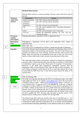 5
Dividend Reinvestment.
Both the Plans will have a common portfolio. The face value of the Units is Rs.10
per unit.
Minimum
Application
Amount
Particulars Details
Initial Investment Rs. 100/- and any amount thereafter
Additional
Purchases
Rs. 100/- and any amount thereafter
Repurchase Rs.500/- and any amount thereafter
SIP Rs 100/- and in multiples of Rs.1 thereafter [minimum 6
installments]
SWP Rs.500/- and in multiples of Re.1 thereafter
STP (in) (being the destination scheme): Rs 100/- and any
amount thereafter
Pricing for
ongoing
subscription
Ongoing subscriptions / purchases will be at Applicable NAV
Redemption
Price
Redemptions / repurchases will be done at the Applicable NAV, subject to
applicable load.
Load Structure Entry Load : Nil
Exit Load : 0.25% if redeemed on or before 1 month from the date of allotment
Liquidity Units of the Scheme may be purchased or redeemed on all Business Days at NAV
based prices subject to the prevailing load structure. The units of the Scheme are
presently not listed on any stock exchange. Investors having a bank account with
Banks whom the Fund has an arrangement from time to time can avail of the
facility of direct debit/credit to their account for purchase/sale of their units.
The Fund shall under normal circumstances, endeavor to dispatch the redemption
proceeds within 3 (three) business days from the date of acceptance of duly filled
in redemption request at any of the official point of acceptance of transactions.
However, as per SEBI (MF) Regulations, redemption proceeds shall be
dispatched within 10 (ten) Business Days from the date of such acceptance. In
case of delay in dispatch, a penal interest @15% or such other interest rate as may
be prescribed by SEBI from time to time shall be paid, beyond the delay of 10
business days.
Benchmark Nifty 50 Arbitrage TRI
Transparency
& NAV
disclosure
The AMC will calculate and disclose the NAVs on all Business Days. The AMC
shall update the NAVs on its website (www.idfcmf.com) and of the Association
of Mutual Funds in India - AMFI (www.amfiindia.com) before 11.00 p.m. on
every Business Day. In case the NAV is not uploaded by 11.00 p.m. it shall be
explained in writing to AMFI for non adherence of time limit for uploading NAV
on AMFI’s website. If the NAVs are not available before the commencement of
business hours on the following day due to any reason, the Mutual Fund shall
issue a press release giving reasons and explaining when the Mutual Fund would
be able to publish the NAV. Investors may also place a specific request to the
Mutual Fund for sending latest available NAV through SMS.
The Mutual Fund shall within one month of the close of each half year i.e., 31st
March and 30th September, upload the soft copy of its unaudited financial results
containing the details specified in Regulation 59 on its website and shall publish
an advertisement disclosing uploading of such financial results on its website, in
9
16
17(a)
 