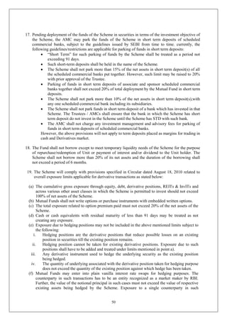 50
17. Pending deployment of the funds of the Scheme in securities in terms of the investment objective of
the Scheme, the AMC may park the funds of the Scheme in short term deposits of scheduled
commercial banks, subject to the guidelines issued by SEBI from time to time. currently, the
following guidelines/restrictions are applicable for parking of funds in short term deposits:
 “Short Term” for such parking of funds by the Scheme shall be treated as a period not
exceeding 91 days.
 Such short-term deposits shall be held in the name of the Scheme.
 The Scheme shall not park more than 15% of the net assets in short term deposit(s) of all
the scheduled commercial banks put together. However, such limit may be raised to 20%
with prior approval of the Trustee.
 Parking of funds in short term deposits of associate and sponsor scheduled commercial
banks together shall not exceed 20% of total deployment by the Mutual Fund in short term
deposits.
 The Scheme shall not park more than 10% of the net assets in short term deposit(s),with
any one scheduled commercial bank including its subsidiaries.
 The Scheme shall not park funds in short term deposit of a bank which has invested in that
Scheme. The Trustees / AMCs shall ensure that the bank in which the Scheme has short
term deposit do not invest in the Scheme until the Scheme has STD with such bank.
 The AMC shall not charge any investment management and advisory fees for parking of
funds in short term deposits of scheduled commercial banks.
However, the above provisions will not apply to term deposits placed as margins for trading in
cash and Derivatives market.
18. The Fund shall not borrow except to meet temporary liquidity needs of the Scheme for the purpose
of repurchase/redemption of Unit or payment of interest and/or dividend to the Unit holder. The
Scheme shall not borrow more than 20% of its net assets and the duration of the borrowing shall
not exceed a period of 6 months.
19. The Scheme will comply with provisions specified in Circular dated August 18, 2010 related to
overall exposure limits applicable for derivative transactions as stated below:
(a) The cumulative gross exposure through equity, debt, derivative positions, REITs & InvITs and
across various other asset classes in which the Scheme is permitted to invest should not exceed
100% of net assets of the Scheme.
(b) Mutual Funds shall not write options or purchase instruments with embedded written options.
(c) The total exposure related to option premium paid must not exceed 20% of the net assets of the
Scheme.
(d) Cash or cash equivalents with residual maturity of less than 91 days may be treated as not
creating any exposure.
(e) Exposure due to hedging positions may not be included in the above mentioned limits subject to
the following:
i. Hedging positions are the derivative positions that reduce possible losses on an existing
position in securities till the existing position remains.
ii. Hedging position cannot be taken for existing derivative positions. Exposure due to such
positions shall have to be added and treated under limits mentioned in point a).
iii. Any derivative instrument used to hedge the underlying security as the existing position
being hedged.
iv. The quantity of underlying associated with the derivative position taken for hedging purpose
does not exceed the quantity of the existing position against which hedge has been taken.
(f) Mutual Funds may enter into plain vanilla interest rate swaps for hedging purposes. The
counterparty in such transactions has to be an entity recognized as a market maker by RBI.
Further, the value of the notional principal in such cases must not exceed the value of respective
existing assets being hedged by the Scheme. Exposure to a single counterparty in such
 