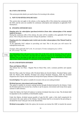 54
III. UNITS AND OFFER
This section provides details you need to know for investing in the scheme.
A. NEW FUND OFFER (NFO) DETAILS
This section does not apply to the scheme, as the ongoing offer of the scheme has commenced after
the NFO, and the units are available for continuous subscription and redemption at applicable NAV
based prices.
B. ONGOING OFFER DETAILS
Ongoing price for subscription (purchase)/switch-in (from other schemes/plans of the mutual
fund) by investors:
During the continuous offer of the scheme, the units will be available at the applicable NAV based
prices. This is the price that an investor will pay for purchase / switch in.
Ongoing price for redemption (sale) /switch outs (to other schemes/plans of the Mutual Fund) by
investors:
At the applicable NAV subjects to prevailing exit load. This is the price you will receive for
redemptions/switch outs.
Example: If the applicable NAV is Rs. 10, exit load is 2% then redemption price will be:
Rs. 10* (1-0.02) = Rs. 9.80
The Redemption Price will not be lower than 93% of the NAV and the Purchase Price will not be
higher than 107% of the NAV, provided that the difference between the Redemption Price and the
Purchase Price at any point in time shall not exceed the permitted limit as prescribed by SEBI from
time to time, which is currently 7% calculated on the Purchase Price.
PLANS AND OPTIONS OFFERED
Plans and Options Offered
The Scheme has two Plans - Regular Plan & Direct Plan, with a common portfolio and separate
NAVs.
Both the Plans under the Scheme offer Dividend Option & Growth Option. Dividend Option under
both the Plan(s) offer Monthly Dividend and Annual Dividend frequency. Both the Dividend
frequencies have Payout, Reinvestment & Sweep (from Equity Schemes to Debt Schemes Only).
Growth Option: This option is suitable for investors who are not seeking dividend
Dividend (payout, reinvestment and sweep) Option:
This option is suitable for investors seeking income through dividend declared by the Scheme. Under
the Dividend option the investor has a facility to opt for payout, reinvestment and sweep (from equity
schemes to debt schemes).
Under this Option, the Fund will endeavor to declare dividends from time to time. The dividend shall
be dependent on the availability of distributable surplus.
Under this Option, dividend amount payable of upto Rs.100/- under a folio shall compulsorily be
reinvested in the same option of the Scheme. Such dividend shall be re-invested at the prevailing ex-
dividend Net Asset Value per Unit on the Record Date.
Dividend sweep option: Under this option, the investors can instruct the AMC to transfer the amount
17(b)
 