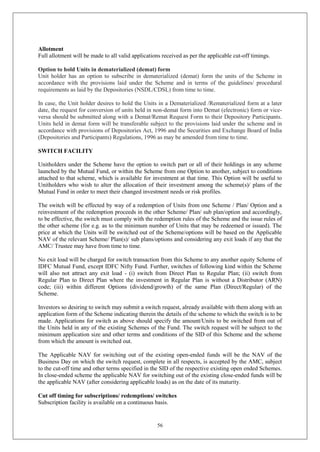 56
Allotment
Full allotment will be made to all valid applications received as per the applicable cut-off timings.
Option to hold Units in dematerialized (demat) form
Unit holder has an option to subscribe in dematerialized (demat) form the units of the Scheme in
accordance with the provisions laid under the Scheme and in terms of the guidelines/ procedural
requirements as laid by the Depositories (NSDL/CDSL) from time to time.
In case, the Unit holder desires to hold the Units in a Dematerialized /Rematerialized form at a later
date, the request for conversion of units held in non-demat form into Demat (electronic) form or vice-
versa should be submitted along with a Demat/Remat Request Form to their Depository Participants.
Units held in demat form will be transferable subject to the provisions laid under the scheme and in
accordance with provisions of Depositories Act, 1996 and the Securities and Exchange Board of India
(Depositories and Participants) Regulations, 1996 as may be amended from time to time.
SWITCH FACILITY
Unitholders under the Scheme have the option to switch part or all of their holdings in any scheme
launched by the Mutual Fund, or within the Scheme from one Option to another, subject to conditions
attached to that scheme, which is available for investment at that time. This Option will be useful to
Unitholders who wish to alter the allocation of their investment among the scheme(s)/ plans of the
Mutual Fund in order to meet their changed investment needs or risk profiles.
The switch will be effected by way of a redemption of Units from one Scheme / Plan/ Option and a
reinvestment of the redemption proceeds in the other Scheme/ Plan/ sub plan/option and accordingly,
to be effective, the switch must comply with the redemption rules of the Scheme and the issue rules of
the other scheme (for e.g. as to the minimum number of Units that may be redeemed or issued). The
price at which the Units will be switched out of the Scheme/options will be based on the Applicable
NAV of the relevant Scheme/ Plan(s)/ sub plans/options and considering any exit loads if any that the
AMC/ Trustee may have from time to time.
No exit load will be charged for switch transaction from this Scheme to any another equity Scheme of
IDFC Mutual Fund, except IDFC Nifty Fund. Further, switches of following kind within the Scheme
will also not attract any exit load - (i) switch from Direct Plan to Regular Plan; (ii) switch from
Regular Plan to Direct Plan where the investment in Regular Plan is without a Distributor (ARN)
code; (iii) within different Options (dividend/growth) of the same Plan (Direct/Regular) of the
Scheme.
Investors so desiring to switch may submit a switch request, already available with them along with an
application form of the Scheme indicating therein the details of the scheme to which the switch is to be
made. Applications for switch as above should specify the amount/Units to be switched from out of
the Units held in any of the existing Schemes of the Fund. The switch request will be subject to the
minimum application size and other terms and conditions of the SID of this Scheme and the scheme
from which the amount is switched out.
The Applicable NAV for switching out of the existing open-ended funds will be the NAV of the
Business Day on which the switch request, complete in all respects, is accepted by the AMC, subject
to the cut-off time and other terms specified in the SID of the respective existing open ended Schemes.
In close-ended scheme the applicable NAV for switching out of the existing close-ended funds will be
the applicable NAV (after considering applicable loads) as on the date of its maturity.
Cut off timing for subscriptions/ redemptions/ switches
Subscription facility is available on a continuous basis.
 