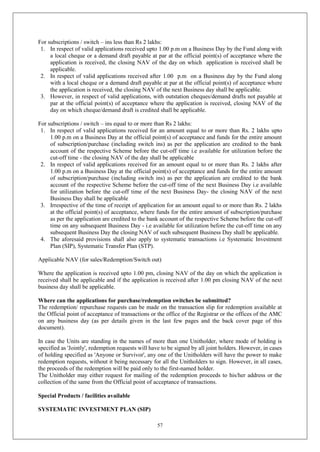 57
For subscriptions / switch – ins less than Rs 2 lakhs:
1. In respect of valid applications received upto 1.00 p.m on a Business Day by the Fund along with
a local cheque or a demand draft payable at par at the official point(s) of acceptance where the
application is received, the closing NAV of the day on which application is received shall be
applicable.
2. In respect of valid applications received after 1.00 p.m on a Business day by the Fund along
with a local cheque or a demand draft payable at par at the official point(s) of acceptance where
the application is received, the closing NAV of the next Business day shall be applicable.
3. However, in respect of valid applications, with outstation cheques/demand drafts not payable at
par at the official point(s) of acceptance where the application is received, closing NAV of the
day on which cheque/demand draft is credited shall be applicable.
For subscriptions / switch – ins equal to or more than Rs 2 lakhs:
1. In respect of valid applications received for an amount equal to or more than Rs. 2 lakhs upto
1.00 p.m on a Business Day at the official point(s) of acceptance and funds for the entire amount
of subscription/purchase (including switch ins) as per the application are credited to the bank
account of the respective Scheme before the cut-off time i.e available for utilization before the
cut-off time - the closing NAV of the day shall be applicable
2. In respect of valid applications received for an amount equal to or more than Rs. 2 lakhs after
1.00 p.m on a Business Day at the official point(s) of acceptance and funds for the entire amount
of subscription/purchase (including switch ins) as per the application are credited to the bank
account of the respective Scheme before the cut-off time of the next Business Day i.e available
for utilization before the cut-off time of the next Business Day- the closing NAV of the next
Business Day shall be applicable
3. Irrespective of the time of receipt of application for an amount equal to or more than Rs. 2 lakhs
at the official point(s) of acceptance, where funds for the entire amount of subscription/purchase
as per the application are credited to the bank account of the respective Scheme before the cut-off
time on any subsequent Business Day - i.e available for utilization before the cut-off time on any
subsequent Business Day the closing NAV of such subsequent Business Day shall be applicable.
4. The aforesaid provisions shall also apply to systematic transactions i.e Systematic Investment
Plan (SIP), Systematic Transfer Plan (STP).
Applicable NAV (for sales/Redemption/Switch out)
Where the application is received upto 1.00 pm, closing NAV of the day on which the application is
received shall be applicable and if the application is received after 1.00 pm closing NAV of the next
business day shall be applicable.
Where can the applications for purchase/redemption switches be submitted?
The redemption/ repurchase requests can be made on the transaction slip for redemption available at
the Official point of acceptance of transactions or the office of the Registrar or the offices of the AMC
on any business day (as per details given in the last few pages and the back cover page of this
document).
In case the Units are standing in the names of more than one Unitholder, where mode of holding is
specified as 'Jointly', redemption requests will have to be signed by all joint holders. However, in cases
of holding specified as 'Anyone or Survivor', any one of the Unitholders will have the power to make
redemption requests, without it being necessary for all the Unitholders to sign. However, in all cases,
the proceeds of the redemption will be paid only to the first-named holder.
The Unitholder may either request for mailing of the redemption proceeds to his/her address or the
collection of the same from the Official point of acceptance of transactions.
Special Products / facilities available
SYSTEMATIC INVESTMENT PLAN (SIP)
 