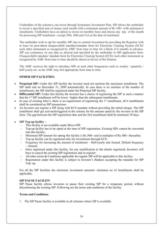 58
Unitholders of the scheme/s can invest through Systematic Investment Plan. SIP allows the unitholder
to invest a specified sum of money each month with a minimum amount of Rs.100/- with minimum 6
instalments. Unitholders have an option to invest on monthly basis and choose any day of the month
for processing SIP instalment - except 29th, 30th and 31st as the date of instalment
The unitholder wish to opt for monthly SIP, has to commit investment by providing the Registrar with
at least six post-dated cheques/debit mandate/mandate form for Electronic Clearing System (ECS)/
such other instrument as recognized by AMC from time to time for a block of 6 months in advance.
SIP can commence on any date as desired and specified by the unitholder in SIP application form.
Cheques/debit mandate/ mandate form for Electronic Clearing System (ECS)/ such other instrument as
recognized by AMC from time to time should be drawn in favour of the Scheme.
The AMC reserves the right to introduce SIPs at such other frequencies such as weekly / quarterly /
half-yearly etc. as the AMC may feel appropriate from time to time.
OTHER SIP FACILITIES:
 Perpetual SIP: Under this SIP facility the investor need not mention the maximum installment. The
SIP shall end on December 31, 2099 automatically. In case there is no mention of the number of
installments; the SIP shall be registered under the Perpetual SIP facility.
 Differential SIP: Under this facility the investor has a choice of registering the SIP in such a manner
that the 1st
SIP installment will be lower / higher than the subsequent installments.
 In case of existing folio’s, there is no requirement of registering the 1st
installment, all 6 installments
shall be considered as SIP transactions.
 An Investor can register a SIP along with ECS mandate without providing the initial cheque. The SIP
installment shall get activated/triggered in the scheme for the amount opted by the investor in the SIP
form. The gap between the SIP registration date and the first installment shall be minimum 30 days.
 SIP Top-up facility –
- This facility is not available under Micro-SIP.
- Top-up facility has to be opted at the time of SIP registration. Existing SIPs cannot be converted
into this facility;
- Minimum SIP amount for opting this facility is Rs.500/- and in multiples of Rs.500/- thereafter;
- Top up facility can be registered only for investments through ECS;
- Frequency for increasing the amount of instalment – Half-yearly and Annual. Default frequency
– Annual;
- Once registered under this facility, for any modification to the details registered, Investors will
have to cancel the existing SIP registration and re-register;
- All other terms & Conditions applicable for regular SIP will be applicable to this facility;
- Registration under this facility is subject to Investor’s Bankers accepting the mandate for SIP
Top- up.
For all the SIP facilities the minimum investment amounts/ minimum no of installments shall be
applicable.
SIP PAUSE FACILITY
SIP Pause facility allows investors to pause their existing SIP for a temporary period, without
discontinuing the existing SIP. Following are the terms and conditions of the facility.
Terms and Conditions:
1. The SIP Pause facility is available in all schemes where SIP is available.
 