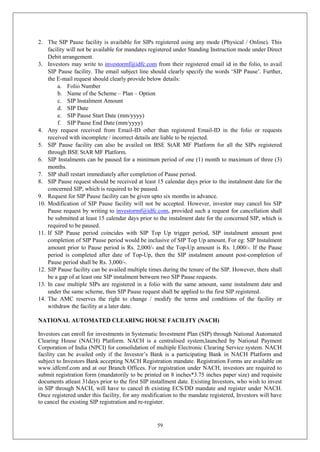 59
2. The SIP Pause facility is available for SIPs registered using any mode (Physical / Online). This
facility will not be available for mandates registered under Standing Instruction mode under Direct
Debit arrangement.
3. Investors may write to investormf@idfc.com from their registered email id in the folio, to avail
SIP Pause facility. The email subject line should clearly specify the words ‘SIP Pause’. Further,
the E-mail request should clearly provide below details:
a. Folio Number
b. Name of the Scheme – Plan – Option
c. SIP Instalment Amount
d. SIP Date
e. SIP Pause Start Date (mm/yyyy)
f. SIP Pause End Date (mm/yyyy)
4. Any request received from Email-ID other than registered Email-ID in the folio or requests
received with incomplete / incorrect details are liable to be rejected.
5. SIP Pause facility can also be availed on BSE StAR MF Platform for all the SIPs registered
through BSE StAR MF Platform.
6. SIP Instalments can be paused for a minimum period of one (1) month to maximum of three (3)
months.
7. SIP shall restart immediately after completion of Pause period.
8. SIP Pause request should be received at least 15 calendar days prior to the instalment date for the
concerned SIP, which is required to be paused.
9. Request for SIP Pause facility can be given upto six months in advance.
10. Modification of SIP Pause facility will not be accepted. However, investor may cancel his SIP
Pause request by writing to investormf@idfc.com, provided such a request for cancellation shall
be submitted at least 15 calendar days prior to the instalment date for the concerned SIP, which is
required to be paused.
11. If SIP Pause period coincides with SIP Top Up trigger period, SIP instalment amount post
completion of SIP Pause period would be inclusive of SIP Top Up amount. For eg: SIP Instalment
amount prior to Pause period is Rs. 2,000/- and the Top-Up amount is Rs. 1,000/-. If the Pause
period is completed after date of Top-Up, then the SIP instalment amount post-completion of
Pause period shall be Rs. 3,000/-.
12. SIP Pause facility can be availed multiple times during the tenure of the SIP. However, there shall
be a gap of at least one SIP instalment between two SIP Pause requests.
13. In case multiple SIPs are registered in a folio with the same amount, same instalment date and
under the same scheme, then SIP Pause request shall be applied to the first SIP registered.
14. The AMC reserves the right to change / modify the terms and conditions of the facility or
withdraw the facility at a later date.
NATIONAL AUTOMATED CLEARING HOUSE FACILITY (NACH)
Investors can enroll for investments in Systematic Investment Plan (SIP) through National Automated
Clearing House (NACH) Platform. NACH is a centralised system,launched by National Payment
Corporation of India (NPCI) for consolidation of multiple Electronic Clearing Service system. NACH
facility can be availed only if the Investor’s Bank is a participating Bank in NACH Platform and
subject to Investors Bank accepting NACH Registration mandate. Registration Forms are available on
www.idfcmf.com and at our Branch Offices. For registration under NACH, investors are required to
submit registration form (mandatorily to be printed on 8 inches*3.75 inches paper size) and requisite
documents atleast 31days prior to the first SIP installment date. Existing Investors, who wish to invest
in SIP through NACH, will have to cancel th existing ECS/DD mandate and register under NACH.
Once registered under this facility, for any modification to the mandate registered, Investors will have
to cancel the existing SIP registration and re-register.
 