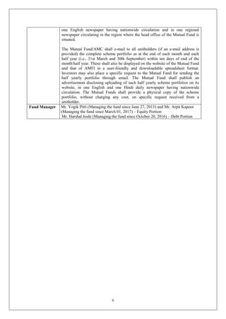 6
one English newspaper having nationwide circulation and in one regional
newspaper circulating in the region where the head office of the Mutual Fund is
situated.
The Mutual Fund/AMC shall e-mail to all unitholders (if an e-mail address is
provided) the complete scheme portfolio as at the end of each month and each
half year (i.e., 31st March and 30th September) within ten days of end of the
month/half year. These shall also be displayed on the website of the Mutual Fund
and that of AMFI in a user-friendly and downloadable spreadsheet format.
Investors may also place a specific request to the Mutual Fund for sending the
half yearly portfolio through email. The Mutual Fund shall publish an
advertisement disclosing uploading of such half yearly scheme portfolios on its
website, in one English and one Hindi daily newspaper having nationwide
circulation. The Mutual Funds shall provide a physical copy of the scheme
portfolio, without charging any cost, on specific request received from a
unitholder.
Fund Manager Mr. Yogik Pitti (Managing the fund since June 27, 2013) and Mr. Arpit Kapoor
(Managing the fund since March 01, 2017) – Equity Portion
Mr. Harshal Joshi (Managing the fund since October 20, 2016) – Debt Portion
 