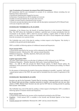 60
Auto Termination of Systematic Investment Plan (SIP)Transactions:
SIP transactions shall be auto terminated on account of six continuous failures including but not
limited to below stated reasons :
i) Insufficient funds/payment stopped by Investor;
ii) Electronic Clearing Service (ECS) mandate not received;
iii) Bank Account provided by the investor does not exist;
iv) Bank Account closed or transferred by the investor;
v) Investors account description does not tally with the description maintained by RTA/Mutual Fund;
vi) In case of specific court order.
SYSTEMATIC WITHDRAWAL PLAN (SWP)
Unitholders of the Scheme have the benefit of enrolling themselves in the Systematic Withdrawal
Plan. The SWP allows the Unitholder to withdraw a specified sum of money periodically from his
investments in the Scheme. SWP is ideal for investors seeking a regular inflow of funds for their
needs. It is also ideally suited to retirees or individuals who wish to invest lumpsums and withdraw
from the investment over a period of time.
The Unitholder may avail of this plan by sending a written request to the Registrar. This facility is
available in the growth and dividend option.
SWP is available in following options of withdrawal amount and frequencies:
Fixed Amount SWP:
A fixed amount specified by the investor will be redeemed on the SWP date.
Withdrawal amount - Minimum Rs. 500/- and any amount thereafter.
Withdrawal frequency – Monthly, Quarterly, Half yearly and Annual
Dates - 1st, 10th & 20th day.
Capital Appreciation SWP:
The entire capital appreciation as on the date of withdrawal will be redeemed on the SWP date.
Withdrawal frequency – Monthly, Quarterly, Half yearly, Annual and March Payout
Dates - 1st, 10th & 20th day (except for March Payout option). In March Payout option, the
redemption will be processed on the fourth last Business Day of the financial year (ending 31st March
every year)
For the purpose of determining the month of processing redemption in monthly / quarterly / half yearly
/ annual payout option of the SWP, the same shall be calculated from the month of registration of the
SWP.
SYSTEMATIC TRANSFER PLAN (STP)
Investors can opt for the Systematic Transfer Plan by investing a lumpsum amount in one scheme of
the Mutual Fund and providing a standing instruction to transfer a pre-specified sum into any other
scheme of IDFC Mutual Fund. Investors can also opt for STP from an existing account by quoting
their account / folio number.
The Unitholder may avail of this plan by sending a written request to the Registrar. STP is available in
following options of transfer amount and frequencies:
Fixed Amount STP:
A fixed amount specified by the investor will be transferred (switched) on the STP date.
 Eligibility – Fixed amount STP is available in the Growth and Dividend Options of the Source
schemes.
 Transfer amount (per instalment)- Minimum Rs.1,000/- and any amount thereafter.
 
