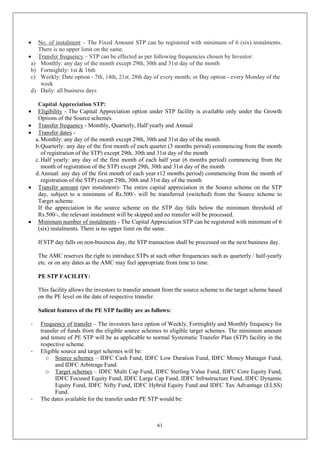 61
 No. of instalment – The Fixed Amount STP can be registered with minimum of 6 (six) instalments.
There is no upper limit on the same.
 Transfer frequency – STP can be effected as per following frequencies chosen by Investor:
a) Monthly: any day of the month except 29th, 30th and 31st day of the month
b) Fortnightly: 1st & 16th
c) Weekly: Date option - 7th, 14th, 21st, 28th day of every month; or Day option - every Monday of the
week
d) Daily: all business days
Capital Appreciation STP:
 Eligibility - The Capital Appreciation option under STP facility is available only under the Growth
Options of the Source schemes.
 Transfer frequency - Monthly, Quarterly, Half yearly and Annual
 Transfer dates -
a.Monthly: any day of the month except 29th, 30th and 31st day of the month
b.Quarterly: any day of the first month of each quarter (3 months period) commencing from the month
of registration of the STP) except 29th, 30th and 31st day of the month
c.Half yearly: any day of the first month of each half year (6 months period) commencing from the
month of registration of the STP) except 29th, 30th and 31st day of the month
d.Annual: any day of the first month of each year (12 months period) commencing from the month of
registration of the STP) except 29th, 30th and 31st day of the month
 Transfer amount (per instalment)- The entire capital appreciation in the Source scheme on the STP
day, subject to a minimum of Rs.500/- will be transferred (switched) from the Source scheme to
Target scheme.
If the appreciation in the source scheme on the STP day falls below the minimum threshold of
Rs.500/-, the relevant instalment will be skipped and no transfer will be processed.
 Minimum number of instalments - The Capital Appreciation STP can be registered with minimum of 6
(six) instalments. There is no upper limit on the same.
If STP day falls on non-business day, the STP transaction shall be processed on the next business day.
The AMC reserves the right to introduce STPs at such other frequencies such as quarterly / half-yearly
etc. or on any dates as the AMC may feel appropriate from time to time.
PE STP FACILITY:
This facility allows the investors to transfer amount from the source scheme to the target scheme based
on the PE level on the date of respective transfer.
Salient features of the PE STP facility are as follows:
- Frequency of transfer – The investors have option of Weekly, Fortnightly and Monthly frequency for
transfer of funds from the eligible source schemes to eligible target schemes. The minimum amount
and tenure of PE STP will be as applicable to normal Systematic Transfer Plan (STP) facility in the
respective scheme.
- Eligible source and target schemes will be:
o Source schemes – IDFC Cash Fund, IDFC Low Duration Fund, IDFC Money Manager Fund,
and IDFC Arbitrage Fund
o Target schemes – IDFC Multi Cap Fund, IDFC Sterling Value Fund, IDFC Core Equity Fund,
IDFC Focused Equity Fund, IDFC Large Cap Fund, IDFC Infrastructure Fund, IDFC Dynamic
Equity Fund, IDFC Nifty Fund, IDFC Hybrid Equity Fund and IDFC Tax Advantage (ELSS)
Fund.
- The dates available for the transfer under PE STP would be:
 
