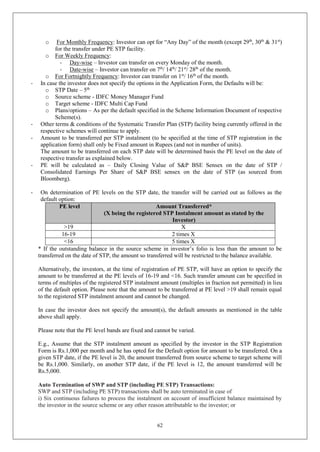 62
o For Monthly Frequency: Investor can opt for “Any Day” of the month (except 29th
, 30th
& 31st
)
for the transfer under PE STP facility.
o For Weekly Frequency:
- Day-wise – Investor can transfer on every Monday of the month.
- Date-wise – Investor can transfer on 7th
/ 14th
/ 21st
/ 28th
of the month.
o For Fortnightly Frequency: Investor can transfer on 1st
/ 16th
of the month.
- In case the investor does not specify the options in the Application Form, the Defaults will be:
o STP Date – 5th
o Source scheme - IDFC Money Manager Fund
o Target scheme - IDFC Multi Cap Fund
o Plans/options – As per the default specified in the Scheme Information Document of respective
Scheme(s).
- Other terms & conditions of the Systematic Transfer Plan (STP) facility being currently offered in the
respective schemes will continue to apply.
- Amount to be transferred per STP instalment (to be specified at the time of STP registration in the
application form) shall only be Fixed amount in Rupees (and not in number of units).
The amount to be transferred on each STP date will be determined basis the PE level on the date of
respective transfer as explained below.
- PE will be calculated as – Daily Closing Value of S&P BSE Sensex on the date of STP /
Consolidated Earnings Per Share of S&P BSE sensex on the date of STP (as sourced from
Bloomberg).
- On determination of PE levels on the STP date, the transfer will be carried out as follows as the
default option:
PE level Amount Transferred*
(X being the registered STP Instalment amount as stated by the
Investor)
>19 X
16-19 2 times X
<16 5 times X
* If the outstanding balance in the source scheme in investor’s folio is less than the amount to be
transferred on the date of STP, the amount so transferred will be restricted to the balance available.
Alternatively, the investors, at the time of registration of PE STP, will have an option to specify the
amount to be transferred at the PE levels of 16-19 and <16. Such transfer amount can be specified in
terms of multiples of the registered STP instalment amount (multiples in fraction not permitted) in lieu
of the default option. Please note that the amount to be transferred at PE level >19 shall remain equal
to the registered STP instalment amount and cannot be changed.
In case the investor does not specify the amount(s), the default amounts as mentioned in the table
above shall apply.
Please note that the PE level bands are fixed and cannot be varied.
E.g., Assume that the STP instalment amount as specified by the investor in the STP Registration
Form is Rs.1,000 per month and he has opted for the Default option for amount to be transferred. On a
given STP date, if the PE level is 20, the amount transferred from source scheme to target scheme will
be Rs.1,000. Similarly, on another STP date, if the PE level is 12, the amount transferred will be
Rs.5,000.
Auto Termination of SWP and STP (including PE STP) Transactions:
SWP and STP (including PE STP) transactions shall be auto terminated in case of
i) Six continuous failures to process the instalment on account of insufficient balance maintained by
the investor in the source scheme or any other reason attributable to the investor; or
 