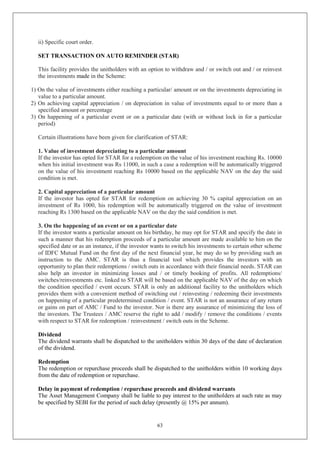 63
ii) Specific court order.
SET TRANSACTION ON AUTO REMINDER (STAR)
This facility provides the unitholders with an option to withdraw and / or switch out and / or reinvest
the investments made in the Scheme:
1) On the value of investments either reaching a particular/ amount or on the investments depreciating in
value to a particular amount.
2) On achieving capital appreciation / on depreciation in value of investments equal to or more than a
specified amount or percentage
3) On happening of a particular event or on a particular date (with or without lock in for a particular
period)
Certain illustrations have been given for clarification of STAR:
1. Value of investment depreciating to a particular amount
If the investor has opted for STAR for a redemption on the value of his investment reaching Rs. 10000
when his initial investment was Rs 11000, in such a case a redemption will be automatically triggered
on the value of his investment reaching Rs 10000 based on the applicable NAV on the day the said
condition is met.
2. Capital appreciation of a particular amount
If the investor has opted for STAR for redemption on achieving 30 % capital appreciation on an
investment of Rs 1000, his redemption will be automatically triggered on the value of investment
reaching Rs 1300 based on the applicable NAV on the day the said condition is met.
3. On the happening of an event or on a particular date
If the investor wants a particular amount on his birthday, he may opt for STAR and specify the date in
such a manner that his redemption proceeds of a particular amount are made available to him on the
specified date or as an instance, if the investor wants to switch his investments to certain other scheme
of IDFC Mutual Fund on the first day of the next financial year, he may do so by providing such an
instruction to the AMC. STAR is thus a financial tool which provides the investors with an
opportunity to plan their redemptions / switch outs in accordance with their financial needs. STAR can
also help an investor in minimizing losses and / or timely booking of profits. All redemptions/
switches/reinvestments etc. linked to STAR will be based on the applicable NAV of the day on which
the condition specified / event occurs. STAR is only an additional facility to the unitholders which
provides them with a convenient method of switching out / reinvesting / redeeming their investments
on happening of a particular predetermined condition / event. STAR is not an assurance of any return
or gains on part of AMC / Fund to the investor. Nor is there any assurance of minimizing the loss of
the investors. The Trustees / AMC reserve the right to add / modify / remove the conditions / events
with respect to STAR for redemption / reinvestment / switch outs in the Scheme.
Dividend
The dividend warrants shall be dispatched to the unitholders within 30 days of the date of declaration
of the dividend.
Redemption
The redemption or repurchase proceeds shall be dispatched to the unitholders within 10 working days
from the date of redemption or repurchase.
Delay in payment of redemption / repurchase proceeds and dividend warrants
The Asset Management Company shall be liable to pay interest to the unitholders at such rate as may
be specified by SEBI for the period of such delay (presently @ 15% per annum).
 