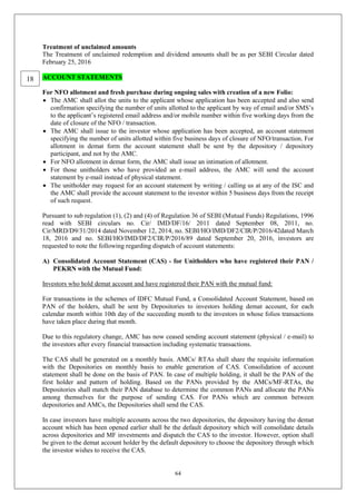 64
Treatment of unclaimed amounts
The Treatment of unclaimed redemption and dividend amounts shall be as per SEBI Circular dated
February 25, 2016
ACCOUNT STATEMENTS
For NFO allotment and fresh purchase during ongoing sales with creation of a new Folio:
 The AMC shall allot the units to the applicant whose application has been accepted and also send
confirmation specifying the number of units allotted to the applicant by way of email and/or SMS’s
to the applicant’s registered email address and/or mobile number within five working days from the
date of closure of the NFO / transaction.
 The AMC shall issue to the investor whose application has been accepted, an account statement
specifying the number of units allotted within five business days of closure of NFO/transaction. For
allotment in demat form the account statement shall be sent by the depository / depository
participant, and not by the AMC.
 For NFO allotment in demat form, the AMC shall issue an intimation of allotment.
 For those unitholders who have provided an e-mail address, the AMC will send the account
statement by e-mail instead of physical statement.
 The unitholder may request for an account statement by writing / calling us at any of the ISC and
the AMC shall provide the account statement to the investor within 5 business days from the receipt
of such request.
Pursuant to sub regulation (1), (2) and (4) of Regulation 36 of SEBI (Mutual Funds) Regulations, 1996
read with SEBI circulars no. Cir/ IMD/DF/16/ 2011 dated September 08, 2011, no.
Cir/MRD/D9/31/2014 dated November 12, 2014, no. SEBI/HO/IMD/DF2/CIR/P/2016/42dated March
18, 2016 and no. SEBI/HO/IMD/DF2/CIR/P/2016/89 dated September 20, 2016, investors are
requested to note the following regarding dispatch of account statements:
A) Consolidated Account Statement (CAS) - for Unitholders who have registered their PAN /
PEKRN with the Mutual Fund:
Investors who hold demat account and have registered their PAN with the mutual fund:
For transactions in the schemes of IDFC Mutual Fund, a Consolidated Account Statement, based on
PAN of the holders, shall be sent by Depositories to investors holding demat account, for each
calendar month within 10th day of the succeeding month to the investors in whose folios transactions
have taken place during that month.
Due to this regulatory change, AMC has now ceased sending account statement (physical / e-mail) to
the investors after every financial transaction including systematic transactions.
The CAS shall be generated on a monthly basis. AMCs/ RTAs shall share the requisite information
with the Depositories on monthly basis to enable generation of CAS. Consolidation of account
statement shall be done on the basis of PAN. In case of multiple holding, it shall be the PAN of the
first holder and pattern of holding. Based on the PANs provided by the AMCs/MF-RTAs, the
Depositories shall match their PAN database to determine the common PANs and allocate the PANs
among themselves for the purpose of sending CAS. For PANs which are common between
depositories and AMCs, the Depositories shall send the CAS.
In case investors have multiple accounts across the two depositories, the depository having the demat
account which has been opened earlier shall be the default depository which will consolidate details
across depositories and MF investments and dispatch the CAS to the investor. However, option shall
be given to the demat account holder by the default depository to choose the depository through which
the investor wishes to receive the CAS.
18
 