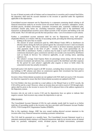 65
In case of demat accounts with nil balance and no transactions in securities and in mutual fund folios,
the depository shall send the account statement to the investor as specified under the regulations
applicable to the depositories.
Consolidated account statement sent by Depositories is a statement containing details relating to all
financial transactions made by an investor across all mutual funds viz. purchase, redemption, switch,
dividend payout, dividend reinvestment, systematic investment plan, systematic withdrawal plan,
systematic transfer plan, bonus etc. (including transaction charges paid to the distributor) and
transaction in dematerialised securities across demat accounts of the investors and holding at the end
of the month. The CAS shall also provide the total purchase value / cost of investment in each scheme.
Further, a consolidated account statement shall be sent by Depositories every half yearly
(September/March), on or before 10th day of succeeding month, providing the following information:
- holding at the end of the six month
- The amount of actual commission paid by AMCs/Mutual Funds (MFs) to distributors (in
absolute terms) during the half-year period against the concerned investor’s total investments
in each MF scheme. The term ‘commission’ here refers to all direct monetary payments and
other payments made in the form of gifts / rewards, trips, event sponsorships etc. by
AMCs/MFs to distributors. Further, a mention may be made in such CAS indicating that the
commission disclosed is gross commission and does not exclude costs incurred by distributors
such as Goods & Services Tax (wherever applicable, as per existing rates), operating
expenses, etc.
- The scheme’s average Total Expense Ratio (in percentage terms) along with the break up
between investment and advisory fees, commission paid to the distributor and other expenses
for the period for each scheme’s applicable plan (regular or direct or both) where the
concerned investor has actually invested in
Such half-yearly CAS shall be issued to all MF investors, excluding those investors who do not have
any holdings in MF schemes and where no commission against their investment has been paid to
distributors, during the concerned half-year period.
Investors whose folio(s)/demat account(s) are not updated with PAN shall not receive CAS. Investors
are therefore requested to ensure that their folio(s)/demat account(s) are updated with PAN.
For Unit Holders who have provided an e-mail address to the Mutual Fund or in KYC records, the
CAS will be sent by e-mail. However, where an investor does not wish to receive CAS through email,
option shall be given to the investor to receive the CAS in physical form at the address registered in
the Depository system.
Investors who do not wish to receive CAS sent by depositories have an option to indicate their
negative consent. Such investors may contact the depositories to opt out.
Other investors:
The Consolidated Account Statement (CAS) for each calendar month shall be issued on or before
tenth day of succeeding month to the investors who have provided valid Permanent Account Number
(PAN) / PAN Exempt KYC Registration Number (PEKRN).
Due to this regulatory change, AMC has now ceased sending physical account statement to the
investors after every financial transaction including systematic transactions.
The CAS shall be generated on a monthly basis. The Consolidated Account Statement issued is a
statement containing details relating to all financial transactions made by an investor across all mutual
funds viz. purchase, redemption, switch, dividend payout, dividend reinvestment, systematic
 