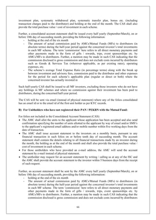 66
investment plan, systematic withdrawal plan, systematic transfer plan, bonus etc. (including
transaction charges paid to the distributor) and holding at the end of the month. The CAS shall also
provide the total purchase value / cost of investment in each scheme.
Further, a consolidated account statement shall be issued every half yearly (September/March), on or
before 10th day of succeeding month, providing the following information:
- holding at the end of the six month
- The amount of actual commission paid by AMCs/Mutual Funds (MFs) to distributors (in
absolute terms) during the half-year period against the concerned investor’s total investments
in each MF scheme. The term ‘commission’ here refers to all direct monetary payments and
other payments made in the form of gifts / rewards, trips, event sponsorships etc. by
AMCs/MFs to distributors. Further, a mention may be made in such CAS indicating that the
commission disclosed is gross commission and does not exclude costs incurred by distributors
such as Goods & Services Tax (wherever applicable, as per existing rates), operating
expenses, etc.
- The scheme’s average Total Expense Ratio (in percentage terms) along with the break up
between investment and advisory fees, commission paid to the distributor and other expenses
for the period for each scheme’s applicable plan (regular or direct or both) where the
concerned investor has actually invested in
Such half-yearly CAS shall be issued to all MF investors, excluding those investors who do not have
any holdings in MF schemes and where no commission against their investment has been paid to
distributors, during the concerned half-year period.
The CAS will be sent via email (instead of physical statement) where any of the folios consolidated
has an email id or to the email id of the first unit holder as per KYC records.
B) For Unitholders who have not registered their PAN / PEKRN with the Mutual Fund:
For folios not included in the Consolidated Account Statement (CAS):
 The AMC shall allot the units to the applicant whose application has been accepted and also send
confirmation specifying the number of units allotted to the applicant by way of email and/or SMS’s
to the applicant’s registered email address and/or mobile number within five working days from the
date of transaction.
 The AMC shall issue account statement to the investors on a monthly basis, pursuant to any
financial transaction in such folios on or before tenth day of succeeding month. The account
statement shall contain the details relating to all financial transactions made by an investor during
the month, the holding as at the end of the month and shall also provide the total purchase value /
cost of investment in each scheme.
 For those unitholders who have provided an e-mail address, the AMC will send the account
statement by e-mail instead of physical statement.
 The unitholder may request for an account statement by writing / calling us at any of the ISC and
the AMC shall provide the account statement to the investor within 5 business days from the receipt
of such request.
Further, an account statement shall be sent by the AMC every half yearly (September/March), on or
before 10th day of succeeding month, providing the following information:
- holding at the end of the six month
- The amount of actual commission paid by AMCs/Mutual Funds (MFs) to distributors (in
absolute terms) during the half-year period against the concerned investor’s total investments
in each MF scheme. The term ‘commission’ here refers to all direct monetary payments and
other payments made in the form of gifts / rewards, trips, event sponsorships etc. by
AMCs/MFs to distributors. Further, a mention may be made in such CAS indicating that the
commission disclosed is gross commission and does not exclude costs incurred by distributors
 