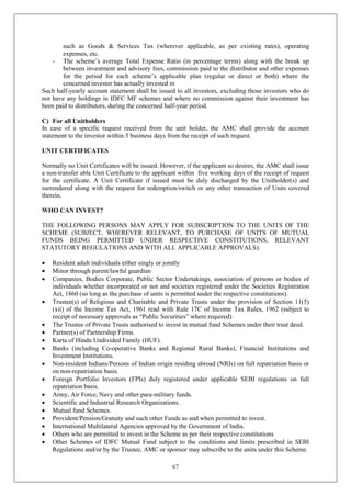 67
such as Goods & Services Tax (wherever applicable, as per existing rates), operating
expenses, etc.
- The scheme’s average Total Expense Ratio (in percentage terms) along with the break up
between investment and advisory fees, commission paid to the distributor and other expenses
for the period for each scheme’s applicable plan (regular or direct or both) where the
concerned investor has actually invested in
Such half-yearly account statement shall be issued to all investors, excluding those investors who do
not have any holdings in IDFC MF schemes and where no commission against their investment has
been paid to distributors, during the concerned half-year period.
C) For all Unitholders
In case of a specific request received from the unit holder, the AMC shall provide the account
statement to the investor within 5 business days from the receipt of such request.
UNIT CERTIFICATES
Normally no Unit Certificates will be issued. However, if the applicant so desires, the AMC shall issue
a non-transfer able Unit Certificate to the applicant within five working days of the receipt of request
for the certificate. A Unit Certificate if issued must be duly discharged by the Unitholder(s) and
surrendered along with the request for redemption/switch or any other transaction of Units covered
therein.
WHO CAN INVEST?
THE FOLLOWING PERSONS MAY APPLY FOR SUBSCRIPTION TO THE UNITS OF THE
SCHEME (SUBJECT, WHEREVER RELEVANT, TO PURCHASE OF UNITS OF MUTUAL
FUNDS BEING PERMITTED UNDER RESPECTIVE CONSTITUTIONS, RELEVANT
STATUTORY REGULATIONS AND WITH ALL APPLICABLE APPROVALS):
 Resident adult individuals either singly or jointly
 Minor through parent/lawful guardian
 Companies, Bodies Corporate, Public Sector Undertakings, association of persons or bodies of
individuals whether incorporated or not and societies registered under the Societies Registration
Act, 1860 (so long as the purchase of units is permitted under the respective constitutions).
 Trustee(s) of Religious and Charitable and Private Trusts under the provision of Section 11(5)
(xii) of the Income Tax Act, 1961 read with Rule 17C of Income Tax Rules, 1962 (subject to
receipt of necessary approvals as “Public Securities” where required)
 The Trustee of Private Trusts authorised to invest in mutual fund Schemes under their trust deed.
 Partner(s) of Partnership Firms.
 Karta of Hindu Undivided Family (HUF).
 Banks (including Co-operative Banks and Regional Rural Banks), Financial Institutions and
Investment Institutions.
 Non-resident Indians/Persons of Indian origin residing abroad (NRIs) on full repatriation basis or
on non-repatriation basis.
 Foreign Portfolio Investors (FPIs) duly registered under applicable SEBI regulations on full
repatriation basis.
 Army, Air Force, Navy and other para-military funds.
 Scientific and Industrial Research Organizations.
 Mutual fund Schemes.
 Provident/Pension/Gratuity and such other Funds as and when permitted to invest.
 International Multilateral Agencies approved by the Government of India.
 Others who are permitted to invest in the Scheme as per their respective constitutions
 Other Schemes of IDFC Mutual Fund subject to the conditions and limits prescribed in SEBI
Regulations and/or by the Trustee, AMC or sponsor may subscribe to the units under this Scheme.
 
