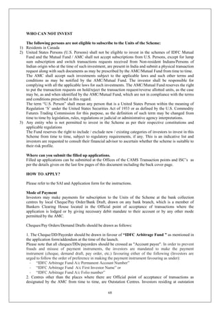68
WHO CAN NOT INVEST
The following persons are not eligible to subscribe to the Units of the Scheme:
1) Residents in Canada
2) United States Persons (U.S. Persons) shall not be eligible to invest in the schemes of IDFC Mutual
Fund and the Mutual Fund / AMC shall not accept subscriptions from U.S. Persons, except for lump
sum subscription and switch transactions requests received from Non-resident Indians/Persons of
Indian origin who at the time of such investment, are present in India and submit a physical transaction
request along with such documents as may be prescribed by the AMC/Mutual Fund from time to time.
The AMC shall accept such investments subject to the applicable laws and such other terms and
conditions as may be notified by the AMC/Mutual Fund. The investor shall be responsible for
complying with all the applicable laws for such investments. The AMC/Mutual Fund reserves the right
to put the transaction requests on hold/reject the transaction request/reverse allotted units, as the case
may be, as and when identified by the AMC/Mutual Fund, which are not in compliance with the terms
and conditions prescribed in this regard.
The term “U.S. Person” shall mean any person that is a United States Person within the meaning of
Regulation ‘S’ under the United States Securities Act of 1933 or as defined by the U.S. Commodity
Futures Trading Commission for this purpose, as the definition of such term may be changed from
time to time by legislation, rules, regulations or judicial or administrative agency interpretations.
3) Any entity who is not permitted to invest in the Scheme as per their respective constitutions and
applicable regulations
The Fund reserves the right to include / exclude new / existing categories of investors to invest in this
Scheme from time to time, subject to regulatory requirements, if any. This is an indicative list and
investors are requested to consult their financial advisor to ascertain whether the scheme is suitable to
their risk profile.
Where can you submit the filled up applications.
Filled up applications can be submitted at the Offices of the CAMS Transaction points and ISC’s as
per the details given on the last few pages of this document including the back cover page.
HOW TO APPLY?
Please refer to the SAI and Application form for the instructions.
Mode of Payment
Investors may make payments for subscription to the Units of the Scheme at the bank collection
centres by local Cheque/Pay Order/Bank Draft, drawn on any bank branch, which is a member of
Bankers Clearing House located in the Official point of acceptance of transactions where the
application is lodged or by giving necessary debit mandate to their account or by any other mode
permitted by the AMC.
Cheques/Pay Orders/Demand Drafts should be drawn as follows:
1. The Cheque/DD/Payorder should be drawn in favour of “IDFC Arbitrage Fund ” as mentioned in
the application form/addendum at the time of the launch.
Please note that all cheques/DDs/payorders should be crossed as "Account payee". In order to prevent
frauds and misuse of payment instruments, the investors are mandated to make the payment
instrument (cheque, demand draft, pay order, etc.) favouring either of the following (Investors are
urged to follow the order of preference in making the payment instrument favouring as under):
- “IDFC Arbitrage Fund A/c Permanent Account Number”
- “IDFC Arbitrage Fund A/c First Investor Name” or
- “IDFC Arbitrage Fund A/c Folio number”
2. Centres other than the places where there are Official point of acceptance of transactions as
designated by the AMC from time to time, are Outstation Centres. Investors residing at outstation
 