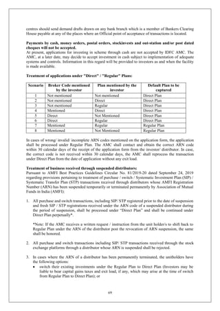 69
centres should send demand drafts drawn on any bank branch which is a member of Bankers Clearing
House payable at any of the places where an Official point of acceptance of transactions is located.
Payments by cash, money orders, postal orders, stockinvests and out-station and/or post dated
cheques will not be accepted.
At present, applications for investing in scheme through cash are not accepted by IDFC AMC. The
AMC, at a later date, may decide to accept investment in cash subject to implementation of adequate
systems and controls. Information in this regard will be provided to investors as and when the facility
is made available.
Treatment of applications under "Direct" / "Regular" Plans:
Scenario Broker Code mentioned
by the investor
Plan mentioned by the
investor
Default Plan to be
captured
1 Not mentioned Not mentioned Direct Plan
2 Not mentioned Direct Direct Plan
3 Not mentioned Regular Direct Plan
4 Mentioned Direct Direct Plan
5 Direct Not Mentioned Direct Plan
6 Direct Regular Direct Plan
7 Mentioned Regular Regular Plan
8 Mentioned Not Mentioned Regular Plan
In cases of wrong/ invalid/ incomplete ARN codes mentioned on the application form, the application
shall be processed under Regular Plan. The AMC shall contact and obtain the correct ARN code
within 30 calendar days of the receipt of the application form from the investor/ distributor. In case,
the correct code is not received within 30 calendar days, the AMC shall reprocess the transaction
under Direct Plan from the date of application without any exit load.
Treatment of business received through suspended distributors:
Pursuant to AMFI Best Practices Guidelines Circular No. 81/2019-20 dated September 24, 2019
regarding provisions pertaining to treatment of purchase / switch / Systematic Investment Plan (SIP) /
Systematic Transfer Plan (STP) transactions received through distributors whose AMFI Registration
Number (ARN) has been suspended temporarily or terminated permanently by Association of Mutual
Funds in India (AMFI):
1. All purchase and switch transactions, including SIP/ STP registered prior to the date of suspension
and fresh SIP / STP registrations received under the ARN code of a suspended distributor during
the period of suspension, shall be processed under “Direct Plan” and shall be continued under
Direct Plan perpetually*.
*Note: If the AMC receives a written request / instruction from the unit holder/s to shift back to
Regular Plan under the ARN of the distributor post the revocation of ARN suspension, the same
shall be honored.
2. All purchase and switch transactions including SIP/ STP transactions received through the stock
exchange platforms through a distributor whose ARN is suspended shall be rejected.
3. In cases where the ARN of a distributor has been permanently terminated, the unitholders have
the following options:
 switch their existing investments under the Regular Plan to Direct Plan (Investors may be
liable to bear capital gains taxes and exit load, if any, which may arise at the time of switch
from Regular Plan to Direct Plan); or
 
