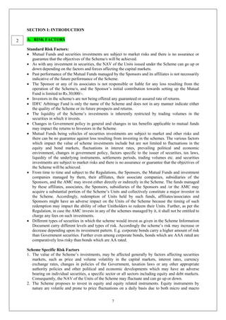 7
SECTION I: INTRODUCTION
A. RISK FACTORS
Standard Risk Factors:
 Mutual Funds and securities investments are subject to market risks and there is no assurance or
guarantee that the objectives of the Scheme/s will be achieved.
 As with any investment in securities, the NAV of the Units issued under the Scheme can go up or
down depending on the factors and forces affecting the capital markets.
 Past performance of the Mutual Funds managed by the Sponsors and its affiliates is not necessarily
indicative of the future performance of the Scheme.
 The Sponsor or any of its associates is not responsible or liable for any loss resulting from the
operation of the Scheme/s, and the Sponsor’s initial contribution towards setting up the Mutual
Fund is limited to Rs.30,000/-.
 Investors in the scheme/s are not being offered any guaranteed or assured rate of returns.
 IDFC Arbitrage Fund is only the name of the Scheme and does not in any manner indicate either
the quality of the Scheme or its future prospects and returns.
 The liquidity of the Scheme’s investments is inherently restricted by trading volumes in the
securities in which it invests.
 Changes in Government policy in general and changes in tax benefits applicable to mutual funds
may impact the returns to Investors in the Scheme.
 Mutual Funds being vehicles of securities investments are subject to market and other risks and
there can be no guarantee against loss resulting from investing in the schemes. The various factors
which impact the value of scheme investments include but are not limited to fluctuations in the
equity and bond markets, fluctuations in interest rates, prevailing political and economic
environment, changes in government policy, factors specific to the issuer of securities, tax laws,
liquidity of the underlying instruments, settlements periods, trading volumes etc. and securities
investments are subject to market risks and there is no assurance or guarantee that the objectives of
the Scheme will be achieved.
 From time to time and subject to the Regulations, the Sponsors, the Mutual Funds and investment
companies managed by them, their affiliates, their associate companies, subsidiaries of the
Sponsors, and the AMC may invest either directly or indirectly in the Scheme. The funds managed
by these affiliates, associates, the Sponsors, subsidiaries of the Sponsors and /or the AMC may
acquire a substantial portion of the Scheme’s Units and collectively constitute a major investor in
the Scheme. Accordingly, redemption of Units held by such funds, affiliates/associates and
Sponsors might have an adverse impact on the Units of the Scheme because the timing of such
redemption may impact the ability of other Unitholders to redeem their Units. Further, as per the
Regulation, in case the AMC invests in any of the schemes managed by it, it shall not be entitled to
charge any fees on such investments.
 Different types of securities in which the scheme would invest as given in the Scheme Information
Document carry different levels and types of risk. Accordingly the scheme’s risk may increase or
decrease depending upon its investment pattern. E.g. corporate bonds carry a higher amount of risk
than Government securities. Further even among corporate bonds, bonds which are AAA rated are
comparatively less risky than bonds which are AA rated.
Scheme Specific Risk Factors
1. The value of the Scheme’s investments, may be affected generally by factors affecting securities
markets, such as price and volume volatility in the capital markets, interest rates, currency
exchange rates, changes in policies of the Government, taxation laws or any other appropriate
authority policies and other political and economic developments which may have an adverse
bearing on individual securities, a specific sector or all sectors including equity and debt markets.
Consequently, the NAV of the Units of the Scheme may fluctuate and can go up or down.
2. The Scheme proposes to invest in equity and equity related instruments. Equity instruments by
nature are volatile and prone to price fluctuations on a daily basis due to both micro and macro
2
 