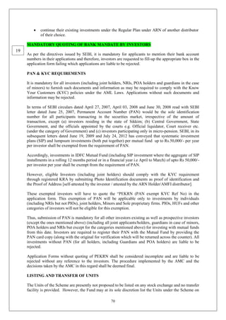 70
 continue their existing investments under the Regular Plan under ARN of another distributor
of their choice.
MANDATORY QUOTING OF BANK MANDATE BY INVESTORS
As per the directives issued by SEBI, it is mandatory for applicants to mention their bank account
numbers in their applications and therefore, investors are requested to fill-up the appropriate box in the
application form failing which applications are liable to be rejected.
PAN & KYC REQUIREMENTS
It is mandatory for all investors (including joint holders, NRIs, POA holders and guardians in the case
of minors) to furnish such documents and information as may be required to comply with the Know
Your Customers (KYC) policies under the AML Laws. Applications without such documents and
information may be rejected.
In terms of SEBI circulars dated April 27, 2007, April 03, 2008 and June 30, 2008 read with SEBI
letter dated June 25, 2007, Permanent Account Number (PAN) would be the sole identification
number for all participants transacting in the securities market, irrespective of the amount of
transaction, except (a) investors residing in the state of Sikkim; (b) Central Government, State
Government, and the officials appointed by the courts e.g. Official liquidator, Court receiver etc.
(under the category of Government) and (c) investors participating only in micro-pension. SEBI, in its
subsequent letters dated June 19, 2009 and July 24, 2012 has conveyed that systematic investment
plans (SIP) and lumpsum investments (both put together) per mutual fund up to Rs.50,000/- per year
per investor shall be exempted from the requirement of PAN.
Accordingly, investments in IDFC Mutual Fund (including SIP investment where the aggregate of SIP
installments in a rolling 12 months period or in a financial year i.e April to March) of upto Rs 50,000/-
per investor per year shall be exempt from the requirement of PAN.
However, eligible Investors (including joint holders) should comply with the KYC requirement
through registered KRA by submitting Photo Identification documents as proof of identification and
the Proof of Address [self-attested by the investor / attested by the ARN Holder/AMFI distributor].
These exempted investors will have to quote the “PEKRN (PAN exempt KYC Ref No) in the
application form. This exemption of PAN will be applicable only to investments by individuals
(including NRIs but not PIOs), joint holders, Minors and Sole proprietary firms. PIOs, HUFs and other
categories of investors will not be eligible for this exemption.
Thus, submission of PAN is mandatory for all other investors existing as well as prospective investors
(except the ones mentioned above) (including all joint applicants/holders, guardians in case of minors,
POA holders and NRIs but except for the categories mentioned above) for investing with mutual funds
from this date. Investors are required to register their PAN with the Mutual Fund by providing the
PAN card copy (along with the original for verification which will be returned across the counter). All
investments without PAN (for all holders, including Guardians and POA holders) are liable to be
rejected.
Application Forms without quoting of PEKRN shall be considered incomplete and are liable to be
rejected without any reference to the investors. The procedure implemented by the AMC and the
decisions taken by the AMC in this regard shall be deemed final.
LISTING AND TRANSFER OF UNITS
The Units of the Scheme are presently not proposed to be listed on any stock exchange and no transfer
facility is provided. However, the Fund may at its sole discretion list the Units under the Scheme on
19
 