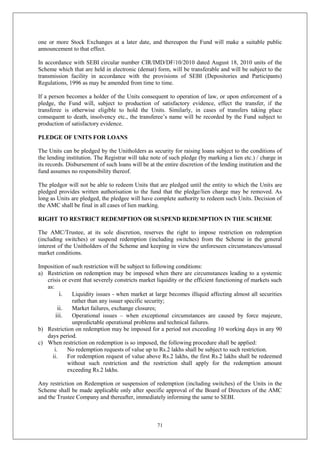 71
one or more Stock Exchanges at a later date, and thereupon the Fund will make a suitable public
announcement to that effect.
In accordance with SEBI circular number CIR/IMD/DF/10/2010 dated August 18, 2010 units of the
Scheme which that are held in electronic (demat) form, will be transferable and will be subject to the
transmission facility in accordance with the provisions of SEBI (Depositories and Participants)
Regulations, 1996 as may be amended from time to time.
If a person becomes a holder of the Units consequent to operation of law, or upon enforcement of a
pledge, the Fund will, subject to production of satisfactory evidence, effect the transfer, if the
transferee is otherwise eligible to hold the Units. Similarly, in cases of transfers taking place
consequent to death, insolvency etc., the transferee’s name will be recorded by the Fund subject to
production of satisfactory evidence.
PLEDGE OF UNITS FOR LOANS
The Units can be pledged by the Unitholders as security for raising loans subject to the conditions of
the lending institution. The Registrar will take note of such pledge (by marking a lien etc.) / charge in
its records. Disbursement of such loans will be at the entire discretion of the lending institution and the
fund assumes no responsibility thereof.
The pledgor will not be able to redeem Units that are pledged until the entity to which the Units are
pledged provides written authorisation to the fund that the pledge/lien charge may be removed. As
long as Units are pledged, the pledgee will have complete authority to redeem such Units. Decision of
the AMC shall be final in all cases of lien marking.
RIGHT TO RESTRICT REDEMPTION OR SUSPEND REDEMPTION IN THE SCHEME
The AMC/Trustee, at its sole discretion, reserves the right to impose restriction on redemption
(including switches) or suspend redemption (including switches) from the Scheme in the general
interest of the Unitholders of the Scheme and keeping in view the unforeseen circumstances/unusual
market conditions.
Imposition of such restriction will be subject to following conditions:
a) Restriction on redemption may be imposed when there are circumstances leading to a systemic
crisis or event that severely constricts market liquidity or the efficient functioning of markets such
as:
i. Liquidity issues - when market at large becomes illiquid affecting almost all securities
rather than any issuer specific security;
ii. Market failures, exchange closures;
iii. Operational issues – when exceptional circumstances are caused by force majeure,
unpredictable operational problems and technical failures.
b) Restriction on redemption may be imposed for a period not exceeding 10 working days in any 90
days period.
c) When restriction on redemption is so imposed, the following procedure shall be applied:
i. No redemption requests of value up to Rs.2 lakhs shall be subject to such restriction.
ii. For redemption request of value above Rs.2 lakhs, the first Rs.2 lakhs shall be redeemed
without such restriction and the restriction shall apply for the redemption amount
exceeding Rs.2 lakhs.
Any restriction on Redemption or suspension of redemption (including switches) of the Units in the
Scheme shall be made applicable only after specific approval of the Board of Directors of the AMC
and the Trustee Company and thereafter, immediately informing the same to SEBI.
 