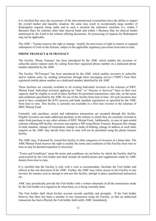 72
It is clarified that since the occurrence of the abovementioned eventualities have the ability to impact
the overall market and liquidity situation, the same may result in exceptionally large number of
Redemption requests being made and in such a situation the indicative timelines (i.e. within 3
Business Days for schemes other than interval funds and within 1 Business Day for interval funds)
mentioned by the Fund in the scheme offering documents, for processing of requests for Redemption
may not be applicable.
The AMC / Trustee reserves the right to change / modify the provisions of right to restrict or suspend
redemption of Units in the Scheme, subject to the applicable regulatory provisions from time to time.
PHONE TRANSACT & M-TRANSACT
The Facility ‘Phone Transact’ has been introduced by the AMC which enables the investors to
subscribe and/or redeem units by calling from their registered phone number on a dedicated phone
number identified by the AMC.
The Facility “M-Transact” has been introduced by the AMC which enables investors to subscribe
and/or redeem units, by sending instructions through short messaging service (“SMS”) from their
registered mobile phone number on a dedicated number identified by the AMC.
These facilities are currently available to all existing Individual investors in the schemes of IDFC
Mutual Fund. Individual investors applying on “Sole” or “Anyone or Survivor” basis in their own
capacity shall be eligible to avail of these facilities for permitted transactions; inter alia, on the terms
and conditions specified by the AMC for use of this facility from time to time. All such investors also
need to have completed the KYC process and bank mandate registration as specified by the AMC
from time to time. This facility is currently not available to a first time investor in the schemes of
IDFC Mutual Fund.
Currently, only purchase, switch and redemption transactions are accepted through this facility.
Eligible investors can make additional purchase in the scheme in which they are currently invested or
make fresh purchase in any other scheme of IDFC Mutual Fund. Additionally, in case of open-ended
schemes offering SIP facility, investors can register a SIP using Phone Transact. Requests like change
in bank mandate, change of nomination, change in mode of holding, change of address or such other
requests as the AMC may decide from time to time will not be permitted using the phone transact
facility.
The AMC may, if deemed fit, extend this facility to other categories of investors at a future date. The
AMC/Mutual Fund reserves the right to modify the terms and conditions of this Facility from time to
time as may be deemed expedient or necessary.
“Terms and Conditions” mean the terms and conditions set out below by which the Facility shall be
used/availed by the Unit holder and shall include all modifications and supplements made by AMC
thereto from time to time.
It is clarified that the Facility is only with a view to accommodate /facilitate the Unit holder and
offered at the sole discretion of the AMC. Further, the AMC may refuse access to this Facility to any
investor for reasons such as attempt to mis-use this facility, attempt to place unauthorised transaction
etc.
AMC may periodically provide the Unit holder with a written statement of all the transactions made
by the Unit holder on a regular/as & when basis, as is being currently done.
The Unit holder shall check his/her account records carefully and promptly. If the Unit holder
believes that there has been a mistake in any transaction using the Facility, or that un authorised
transaction has been effected, the Unit holder shall notify AMC immediately.
 