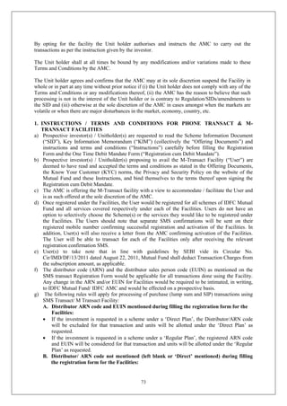 73
By opting for the facility the Unit holder authorises and instructs the AMC to carry out the
transactions as per the instruction given by the investor.
The Unit holder shall at all times be bound by any modifications and/or variations made to these
Terms and Conditions by the AMC.
The Unit holder agrees and confirms that the AMC may at its sole discretion suspend the Facility in
whole or in part at any time without prior notice if (i) the Unit holder does not comply with any of the
Terms and Conditions or any modifications thereof, (ii) the AMC has the reason to believe that such
processing is not in the interest of the Unit holder or is contrary to Regulation/SIDs/amendments to
the SID and (iii) otherwise at the sole discretion of the AMC in cases amongst when the markets are
volatile or when there are major disturbances in the market, economy, country, etc.
1. INSTRUCTIONS / TERMS AND CONDITIONS FOR PHONE TRANSACT & M-
TRANSACT FACILITIES
a) Prospective investor(s) / Unitholder(s) are requested to read the Scheme Information Document
(“SID”), Key Information Memorandum (“KIM”) (collectively the “Offering Documents”) and
instructions and terms and conditions (“Instructions”) carefully before filling the Registration
Form and the One Time Debit Mandate Form (“Registration cum Debit Mandate”).
b) Prospective investor(s) / Unitholder(s) proposing to avail the M-Transact Facility (“User”) are
deemed to have read and accepted the terms and conditions as stated in the Offering Documents,
the Know Your Customer (KYC) norms, the Privacy and Security Policy on the website of the
Mutual Fund and these Instructions, and bind themselves to the terms thereof upon signing the
Registration cum Debit Mandate.
c) The AMC is offering the M-Transact facility with a view to accommodate / facilitate the User and
is as such offered at the sole discretion of the AMC.
d) Once registered under the Facilities, the User would be registered for all schemes of IDFC Mutual
Fund and all services covered respectively under each of the Facilities. Users do not have an
option to selectively choose the Scheme(s) or the services they would like to be registered under
the Facilities. The Users should note that separate SMS confirmations will be sent on their
registered mobile number confirming successful registration and activation of the Facilities. In
addition, User(s) will also receive a letter from the AMC confirming activation of the Facilities.
The User will be able to transact for each of the Facilities only after receiving the relevant
registration confirmation SMS.
e) User(s) to take note that in line with guidelines by SEBI vide its Circular No.
Cir/IMD/DF/13/2011 dated August 22, 2011, Mutual Fund shall deduct Transaction Charges from
the subscription amount, as applicable.
f) The distributor code (ARN) and the distributor sales person code (EUIN) as mentioned on the
SMS transact Registration Form would be applicable for all transactions done using the Facility.
Any change in the ARN and/or EUIN for Facilities would be required to be intimated, in writing,
to IDFC Mutual Fund/ IDFC AMC and would be effected on a prospective basis.
g) The following rules will apply for processing of purchase (lump sum and SIP) transactions using
SMS Transact/ M Transact Facility:
A. Distributor ARN code and EUIN mentioned during filling the registration form for the
Facilities:
 If the investment is requested in a scheme under a ‘Direct Plan’, the Distributor/ARN code
will be excluded for that transaction and units will be allotted under the ‘Direct Plan’ as
requested.
 If the investment is requested in a scheme under a ‘Regular Plan’, the registered ARN code
and EUIN will be considered for that transaction and units will be allotted under the ‘Regular
Plan’ as requested.
B. Distributor/ ARN code not mentioned (left blank or ‘Direct’ mentioned) during filling
the registration form for the Facilities:
 