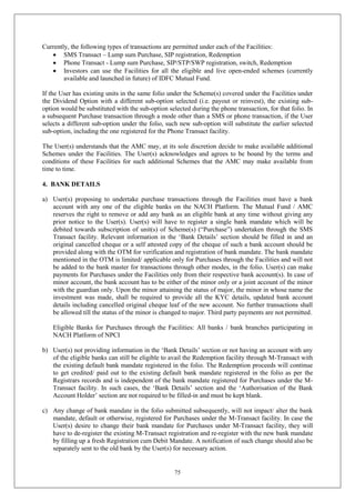 75
Currently, the following types of transactions are permitted under each of the Facilities:
 SMS Transact – Lump sum Purchase, SIP registration, Redemption
 Phone Transact - Lump sum Purchase, SIP/STP/SWP registration, switch, Redemption
 Investors can use the Facilities for all the eligible and live open-ended schemes (currently
available and launched in future) of IDFC Mutual Fund.
If the User has existing units in the same folio under the Scheme(s) covered under the Facilities under
the Dividend Option with a different sub-option selected (i.e. payout or reinvest), the existing sub-
option would be substituted with the sub-option selected during the phone transaction, for that folio. In
a subsequent Purchase transaction through a mode other than a SMS or phone transaction, if the User
selects a different sub-option under the folio, such new sub-option will substitute the earlier selected
sub-option, including the one registered for the Phone Transact facility.
The User(s) understands that the AMC may, at its sole discretion decide to make available additional
Schemes under the Facilities. The User(s) acknowledges and agrees to be bound by the terms and
conditions of these Facilities for such additional Schemes that the AMC may make available from
time to time.
4. BANK DETAILS
a) User(s) proposing to undertake purchase transactions through the Facilities must have a bank
account with any one of the eligible banks on the NACH Platform. The Mutual Fund / AMC
reserves the right to remove or add any bank as an eligible bank at any time without giving any
prior notice to the User(s). User(s) will have to register a single bank mandate which will be
debited towards subscription of unit(s) of Scheme(s) (“Purchase”) undertaken through the SMS
Transact facility. Relevant information in the ‘Bank Details’ section should be filled in and an
original cancelled cheque or a self attested copy of the cheque of such a bank account should be
provided along with the OTM for verification and registration of bank mandate. The bank mandate
mentioned in the OTM is limited/ applicable only for Purchases through the Facilities and will not
be added to the bank master for transactions through other modes, in the folio. User(s) can make
payments for Purchases under the Facilities only from their respective bank account(s). In case of
minor account, the bank account has to be either of the minor only or a joint account of the minor
with the guardian only. Upon the minor attaining the status of major, the minor in whose name the
investment was made, shall be required to provide all the KYC details, updated bank account
details including cancelled original cheque leaf of the new account. No further transactions shall
be allowed till the status of the minor is changed to major. Third party payments are not permitted.
Eligible Banks for Purchases through the Facilities: All banks / bank branches participating in
NACH Platform of NPCI
b) User(s) not providing information in the ‘Bank Details’ section or not having an account with any
of the eligible banks can still be eligible to avail the Redemption facility through M-Transact with
the existing default bank mandate registered in the folio. The Redemption proceeds will continue
to get credited/ paid out to the existing default bank mandate registered in the folio as per the
Registrars records and is independent of the bank mandate registered for Purchases under the M-
Transact facility. In such cases, the ‘Bank Details’ section and the ‘Authorisation of the Bank
Account Holder’ section are not required to be filled-in and must be kept blank.
c) Any change of bank mandate in the folio submitted subsequently, will not impact/ alter the bank
mandate, default or otherwise, registered for Purchases under the M-Transact facility. In case the
User(s) desire to change their bank mandate for Purchases under M-Transact facility, they will
have to de-register the existing M-Transact registration and re-register with the new bank mandate
by filling up a fresh Registration cum Debit Mandate. A notification of such change should also be
separately sent to the old bank by the User(s) for necessary action.
 