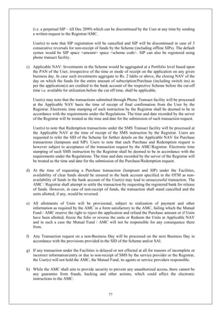 77
(i.e. a perpetual SIP – till Dec 2099) which can be discontinued by the User at any time by sending
a written request to the Registrar/AMC.
User(s) to note that SIP registration will be cancelled and SIP will be discontinued in case of 3
consecutive reversals for non-receipt of funds by the Scheme (including offline SIPs). The default
syntax would be SIP space <amount> space <scheme code>. SIP can also be registered using
phone transact facility.
c) Applicable NAV: Investments in the Scheme would be aggregated at a Portfolio level based upon
the PAN of the User, irrespective of the time or mode of receipt on the application on any given
business day. In case such investments aggregate to Rs. 2 lakhs or above, the closing NAV of the
day on which the funds for the entire amount of subscription/Purchase (including switch ins) as
per the application(s) are credited to the bank account of the respective Scheme before the cut-off
time i.e. available for utilization before the cut off time, shall be applicable.
User(s) may note that the transactions submitted through Phone Transact facility will be processed
at the Applicable NAV basis the time of receipt of final confirmation from the User by the
Registrar. Electronic time stamping of such instruction by the Registrar shall be deemed to be in
accordance with the requirements under the Regulations. The time and date recorded by the server
of the Registrar will be treated as the time and date for the submission of such transaction request.
User(s) to note that Redemption transactions under the SMS Transact facility will be processed at
the Applicable NAV at the time of receipt of the SMS instruction by the Registrar. Users are
requested to refer the SID of the Scheme for further details on the Applicable NAV for Purchase
transactions (lumpsum and SIP). Users to note that each Purchase and Redemption request is
however subject to acceptance of the transaction request by the AMC/Registrar. Electronic time
stamping of such SMS instruction by the Registrar shall be deemed to be in accordance with the
requirements under the Regulations. The time and date recorded by the server of the Registrar will
be treated as the time and date for the submission of the Purchase/Redemption request.
d) At the time of requesting a Purchase transaction (lumpsum and SIP) under the Facilities,
availability of clear funds should be ensured in the bank account specified in the OTM as non-
availability of funds in the bank account of the User(s) may lead to unsuccessful transaction. The
AMC / Registrar shall attempt to settle the transaction by requesting the registered bank for release
of funds. However, in case of non-receipt of funds, the transaction shall stand cancelled and the
units allotted, if any, would be reversed.
e) All allotments of Units will be provisional, subject to realization of payment and other
information as required by the AMC in a form satisfactory to the AMC, failing which the Mutual
Fund / AMC reserve the right to reject the application and refund the Purchase amount or if Units
have been allotted, freeze the folio or reverse the units or Redeem the Units at Applicable NAV
and in such a case the Mutual Fund / AMC will not be responsible for any consequence there
from.
f) Any Transaction request on a non-Business Day will be processed on the next Business Day in
accordance with the provisions provided in the SID of the Scheme and/or SAI.
g) If any transaction under the Facilities is delayed or not effected at all for reasons of incomplete or
incorrect information/entry or due to non-receipt of SMS by the service provider or the Registrar,
the User(s) will not hold the AMC, the Mutual Fund, its agents or service providers responsible.
h) While the AMC shall aim to provide security to prevent any unauthorized access, there cannot be
any guarantee from frauds, hacking and other actions, which could affect the electronic
instructions to the AMC.
 