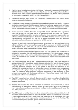 78
i) The User has to immediately notify the AMC/Mutual Fund on toll-free number 180030066688 /
18002666688 followed by email to investormf@idfc.com from his registered email address
informing of the loss or change in mobile number, to enable the AMC/Mutual Fund to de-register
the folio mapped to the mobile number for SMS Transact facility.
j) Upon receipt of request from User, the AMC / the Mutual Fund may restrict SMS transact facility
to prevent any unauthorized access.
k) Requests like change in bank account details/mandates (other than under this facility), change of
nomination, change in mode of holding, change of address or such other requests as the AMC may
decide from time to time will not be permitted by using the Facilities. User(s) should submit
relevant request forms available with the ISCs / our website www.idfcmf.com for such requests.
l) In order to avail the Facilities, the User(s) are required to provide certain data in the Registration
form/OTM or otherwise. The AMC may in its absolute discretion and in the User’s interest,
request the User(s) for an oral, fax or written confirmation of any transaction request and/or any
additional information with respect to the User(s). The AMC shall not be bound to act on any
SMS instructions received until such oral, fax or written confirmation and/or any additional
information in a form and manner acceptable to the AMC is received.
However, the AMC shall rely on the fax confirmations purporting to have been sent by the User(s)
and may act thereon as if the same had been duly given. If for any reason, the AMC is not satisfied
with the replies of the User(s), the AMC has, at its sole discretion and in the interest of the
investor, the right to refuse to suspend SMS Transact facility.
The User(s) shall ensure that the details provided to the AMC are complete, true, accurate and as
at the date of submission. The AMC shall be notified immediately if the User is aware or suspects
another person knows or has used his/her/their data without authority, and the AMC/Mutual Fund
will not be liable for any loss caused to the User on account of any mis-use of the data by such
other person.
m) The User(s) understands that the data / information provided by him / her / them pursuant to
dealing with the AMC / Mutual Fund could be dealt/shared by the AMC with the Sponsor, Trustee
Company, Registrar, banks and / or authorized external third parties who are involved in
transaction processing, dispatches, etc. of the Scheme or who have been appointed by the
Trustees/AMC to provide services to the Scheme, distributors or sub-brokers or any other persons
for compliance with any legal or regulatory requirements or directives or to verify the identity of
User(s) for complying with anti-money laundering requirements or for prevention of fraud
purposes in accordance with the Privacy and Security Policy of the Mutual Fund which is
available on its website www.idfcmf.com.
n) The AMC / Mutual Fund may at its sole discretion modify / vary or suspend any of the Facilities
in whole or in part, at any time with requisite intimation to the User(s), as may be deemed
expedient or necessary.
o) Providing the Facilities shall not be considered as solicitation to buy or an offer to sell or
recommendation for a security or any other product or service, to any person in any jurisdiction
where such solicitation, offer, recommendation, purchase or sale would be unlawful under the
laws of that jurisdiction.
p) The AMC accepts no liability whatsoever, direct or indirect, for non-compliance with the laws of
any country other than the Republic of India. The mere fact that the Facilities may be accessed by
a User(s) by sending a SMS from a country other than India, shall not be interpreted to imply that
the laws of the said country supersede the Instructions and/or the use of the Facilities. The
Facilities shall be expressly governed by these Instructions at all times.
 