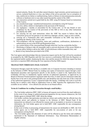 80
natural calamity, floods, fire and other natural disasters, legal restraints, period maintenance of
servers, technical fault/error or virus, any failure of the service provider, loss or corruption of
data, mobile device failure or malfunctioning, faults or failures in telecommunication network,
software or hardware error or any other reason beyond the control of the AMC;
b. any transaction carried out in good faith by the AMC using M-Transact based on instructions
of the User(s);
c. any unauthorized usage / unauthorized transactions concluded by using M-Transact
d. any error, defect, failure or interruption in the provision of M-Transact;
e. any negligence / mistake or misconduct by the User(s) and / or for any breach or non-
compliance by the User(s) of the provisions of this SID or SAI or any other instructions
provided by the AMC;
f. not carrying out any such instructions where the AMC has reason to believe that the
instructions given are not genuine or are otherwise improper, unclear, vague or raise a doubt;
g. carrying out a Transaction after such reasonable verification as the AMC may deem fit
regarding the identity of the User(s); and
h. Non-compliance with the instructions, terms and conditions, confirmations, declarations or
authorizations set out in the OTM and Registration form.
i. any system failure of the concerned bank through which the User has availed this facility;
j. Disclosing or failing to take all reasonable steps to prevent disclosure of the access Details to
anyone and/or failing to advise the AMC of such disclosure within reasonable time; and
k. Breach of any Instructions provided in the OTM.
The User agrees and acknowledges that any transaction request sent by the User will not be considered
as accepted by the AMC/Registrar until the User receives a confirmation SMS from the Registrar on
the registered mobile number, displaying the date, time and the amount for which the request has been
received or a rejection SMS informing the User rejection of his/her SMS request.
TRANSACTION THROUGH E-MAIL FACILITY
Transaction through e-mail (the facility) is available only to Corporate Investors intending to transact
in the Schemes of IDFC Mutual Fund, by sending scan copies of transaction request through e-mail.
Operational procedure and requirement specific to this facility is stated in the Application Form.
Unitholder will have to mandatorily register mail-ids of authorised signatories, as approved by its
Board of Directors/Trustees/partners registered under the Folio. E-mails sent for transaction under this
facility have to be sent to amc.etransact@idfc.com, and should be sent only from any of the e-mail ids
of the authorised signatories (“Users”) registered under this facility. Unitholder who wish to avail this
facility has to submit a duly filled in Application Form at AMC branches.The Application Form is
available on our website – www.idfcmf.com and also at our branch offices.
Terms & Conditions for availing Transaction through e-mail facility:-
- The Unit holder authorizes IDFC AMC to honour all requests received from the email address(s).
In the event of any change in authorized persons/signatories for any reasons whatsoever, the Unit
Holder agrees to intimate IDFC AMC about the change.
- Unit holder confirms that particulars provided are correct and confirm that the officials have the
necessary power and authority to transact in the Schemes of IDFC Mutual Fund. If the
transactions are delayed or not effected for reasons such as incomplete or incorrect or inaccurate
information, the Unit holder agrees not to hold IDFC AMC responsible for any consequences
arising thereof.
- In the event of delay in processing of transaction(s) for reason not attributable to AMC, the Unit
holder agrees not to hold IDFC AMC responsible for non-creation of units or for any
consequences arising thereof.
- The Unit holder agrees that allotment of units will be effected as per the terms and conditions
mentioned in the Statement of Additional Information / Key Information Memorandum of
eligible schemes.
 