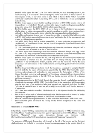 81
- The Unit holder agrees that IDFC AMC shall not be liable for, nor be in default by reason of, any
failure or delay in execution of a transaction request, where such failure or delay is caused by
force majeure events, or any other cause of peril which is beyond IDFC AMC's reasonable
control and which has the effect of preventing IDFC AMC to perform the services contemplated
by this facility.
- The Unit holder agrees to ensure that the standing instruction to IDFC AMC remains valid at all
times and may be revoked only through a written letter signed by authorized signatories and after
giving prior notice of 30 days to IDFC AMC to effect such withdrawal.
- The Unit Holder agrees that IDFC AMC will not be liable to the Unit holder for any damages
whether direct or indirect, consequential or special, exemplary or punitive losses, costs or injury
suffered, by the Unit holder, or by others, related to the use or cancellation of this facility.
- Unit holder confirms that the scan copy of transaction provided by e-mail will be held on records
by IDFC AMC and the same shall be conclusive proof and binding for all the purposes and may
be used as evidence in any proceeding.
- Unit holder agrees that it shall be its sole responsibility to ensure protection, access control and
confidentiality of e-mailbox of the user and any breach / compromise thereof shall be entirely at
the Unit holder's risk :-
(a) The Unit holder agrees and acknowledges that any transaction, undertaken using the User’s
e-mailbox shall be deemed to be that of the Unit holder.
- Unit holder agrees and acknowledges that the transaction submitted through scan copy carries
risk. IDFC AMC may act upon the instruction received under this facility and shall not be held
responsible if the transaction is unauthorised, fraudulent or mistakenly sent.
- The Unit holder agrees and confirms that the AMC may at its sole discretion suspend the Facility
with intimation to investors if (i) the Unit holder does not comply with any of the Terms and
Conditions or any modifications thereof, (ii) the AMC has the reason to believe that such
processing is not in the interest of the Unit holder or is contrary to Regulation/SIDs/amendments
to the SID
- The Unit holder shall take responsibility for all the transactions conducted by using the Facility
and will abide by the record of transactions generated by the AMC. The Unit holder hereby
confirms, acknowledges and undertakes to make payments for Subscription of Units of the
Scheme from their respective bank account(s) in Compliance with applicable provisions relating
to third party payments detailed in the SID / SAI and that the payment will be will be through
legitimate sources only.
- The transaction received at IDFC AMC through the transaction through email platform would be
printed and time stamped at IDFC AMC. Applicable NAV for the transactions will be dependent
upon the scan copy of the application being time stamped and receipt of funds into the IDFC
Collection Account whichever is later, and will be subject to applicable cutoff time for acceptance
of transaction.
- IDFC AMC shall endeavor to make a confirmation call to the registered number for confirming
the transaction.
- This facility is only a mode of submission of application. The investor needs to instruct its banker
separately and appropriately for transfer of funds to the Mutual Fund’s account.
- The AMC shall not be obligated to instruct or other liaise with the investor’s bank for the same.
- The Unit holder agrees that use of the Facility will be deemed acceptance of the Terms and
Conditions.
Indemnities in favour of IDFC AMC :
Subject to the investor fulfilling certain terms and conditions as stipulated by AMC from time to time,
the AMC, Mutual Fund, Registrar or any other agent or representative of the AMC, Mutual Fund, the
Registrar (“Recipient”) may accept transactions through any electronic mode
(fax/web/telephonic/mobile/SMS texts/electronic transactions) (“Electronic Transactions”).
The acceptance of Electronic Transactions will be solely at the risk of the investor and the Recipient
shall not in any way be liable or responsible for any loss, damage caused to the investor directly or
 
