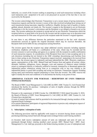 82
indirectly, as a result of the investor sending or purporting to send such transactions including where
such transaction sent / purported to be sent is not processed on account of the fact that it was not
received by the Recipient.
The investor acknowledges that Electronic Transactions is not a secure means of giving instructions /
transactions requests and that the investor is aware of the risks involved including those arising out of
such transmission being inaccurate, imperfect, ineffective, illegible, having a lack of quality or clarity,
garbled, altered, distorted, not timely etc. The investor’s request to the Recipient to act on Electronic
Transactions is for the investor’s convenience and the Recipient is not obliged or bound to act on the
same. The investor authorizes the recipient to accept and act on any Electronic Transactions which the
recipient believes in good faith to be given by the investor and the recipient may at its discretion treat
any such transaction as if the same was given to the recipient under the investor’s original signature.
In case there is any difference between the particulars mentioned in the fax/ web/ electronic
transmission received as against the original document which may be received thereafter, the
Recipient shall not be liable for any consequences arising therefrom.
The investor agrees that the recipient may adopt additional security measures including signature
verification, telephone call backs or a combination of the same, which may be recorded and the
investor consents to such recording and agrees to co-operate with the recipient to enable confirmation
of such transaction requests. In consideration of the Recipient from time to time accepting and at its
sole discretion (including but not limited to the AMC extending/ discontinuing such facilities from
time to time) acting on any Electronic Transactions request received / purporting to be received from
the investor, the investor agrees to indemnify and keep indemnified the AMC, Directors, employees,
agents, representatives of the AMC, Mutual Fund and Trustees from and against all actions, claims,
demands, liabilities, obligations, losses, damages, costs and expenses of whatever nature (whether
actual or contingent) directly or indirectly suffered or incurred, sustained by or threatened against the
indemnified parties whatsoever arising from or in connection with or any way relating to the
indemnified parties in good faith accepting and acting on Electronic Transactions requests including
relying upon such transaction requests purporting to come from the investor. The AMC reserves the
right to modify the terms and conditions or to discontinue the facility at any point of time.
ADDITIONAL FACILITY FOR PURCHASE / REDEMPTION OF UNITS THROUGH
STOCK EXCHANGE(S)
The Board of IDFC Asset Management Co. Ltd (AMC) & IDFC AMC Trustee Co. Ltd (Trustee) had
introduced the facility for purchase / redemption of units of eligible schemes through the MFSS
platform/ BSE star platform.
Pursuant to the requirement of SEBI Circular No. CIR/IMD/DF/17/2010 dated November 9, 2010,
the Board of Director of IDFC Asset Management Co. Ltd (AMC) & IDFC AMC Trustee Co. Ltd
(Trustee) have decided that:
(i) units of mutual fund schemes shall be permitted to be transacted through clearing members of the
registered Stock Exchanges.
(ii) to permit Depository participants of registered Depositories to process only redemption request of
units held in demat form.
I. Subscription / redemption of units
The following provisions shall be applicable with respect to investors having demat account and
purchasing/redeeming mutual fund units through stock exchange brokers and Clearing members:
(i) Investors shall receive redemption amount (if units are redeemed) and units (if units are
purchased) through broker/ clearing member's pool account. IDFC Mutual Fund / IDFC Asset
Management Co. Ltd. shall pay proceeds to the broker/clearing member (in case of redemption) and
 